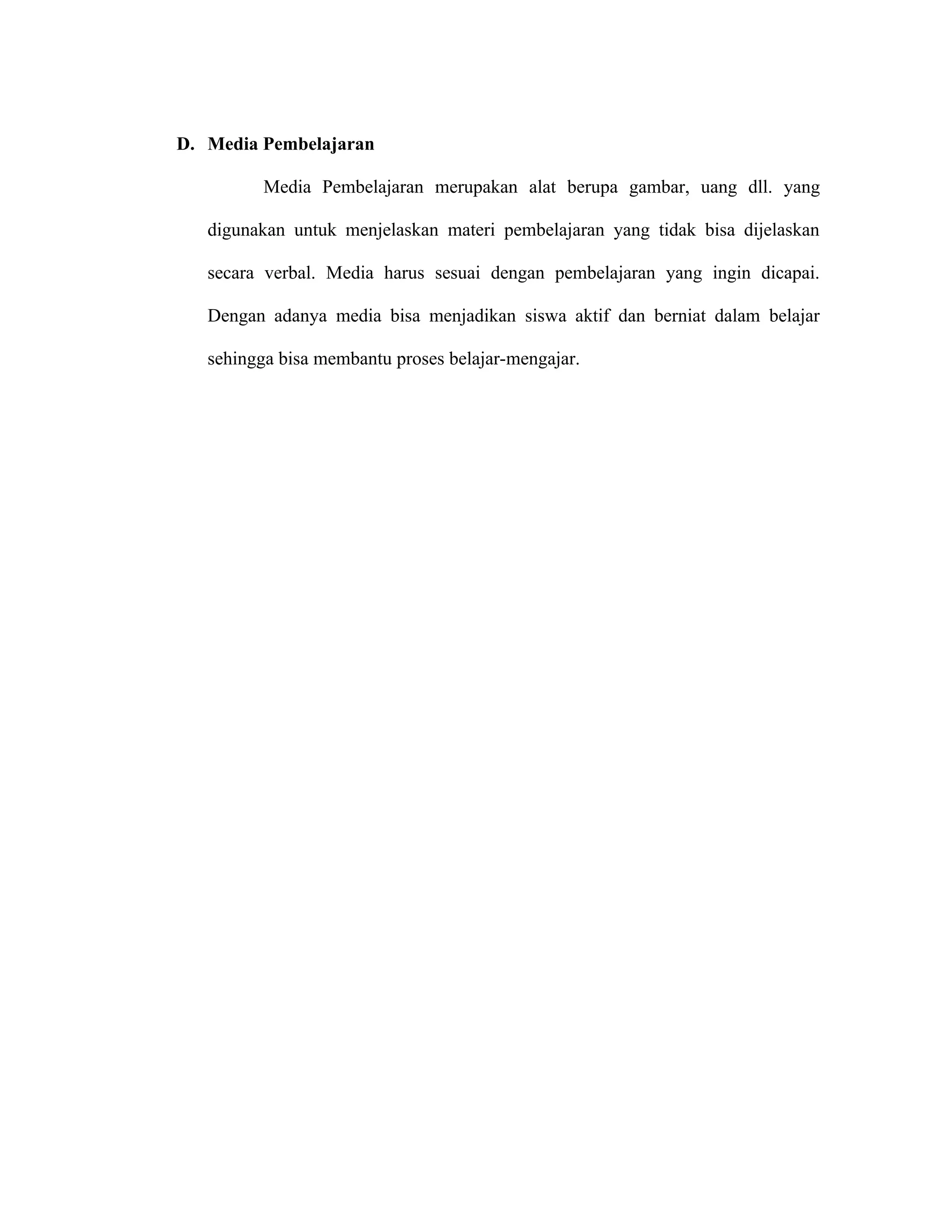 D. Media Pembelajaran

          Media Pembelajaran merupakan alat berupa gambar, uang dll. yang

   digunakan untuk menjelaskan materi pembelajaran yang tidak bisa dijelaskan

   secara verbal. Media harus sesuai dengan pembelajaran yang ingin dicapai.

   Dengan adanya media bisa menjadikan siswa aktif dan berniat dalam belajar

   sehingga bisa membantu proses belajar-mengajar.
 