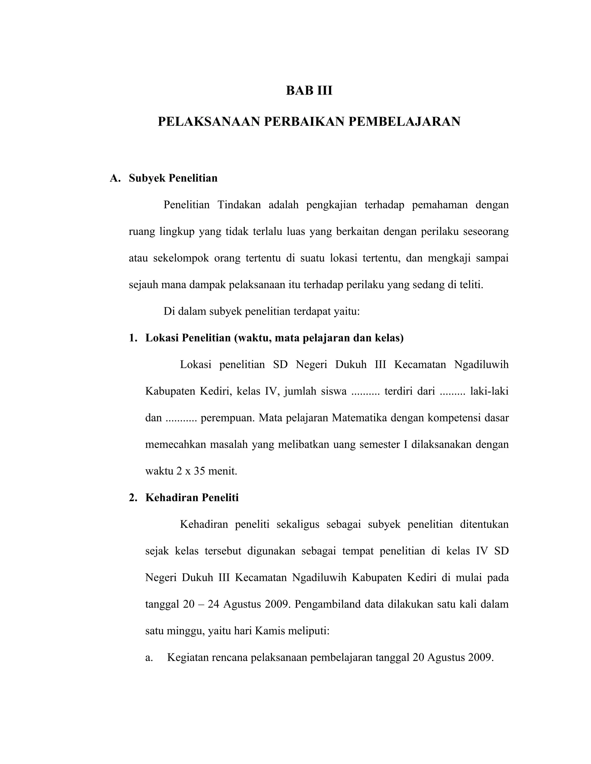 BAB III

           PELAKSANAAN PERBAIKAN PEMBELAJARAN



A. Subyek Penelitian

           Penelitian Tindakan adalah pengkajian terhadap pemahaman dengan

   ruang lingkup yang tidak terlalu luas yang berkaitan dengan perilaku seseorang

   atau sekelompok orang tertentu di suatu lokasi tertentu, dan mengkaji sampai

   sejauh mana dampak pelaksanaan itu terhadap perilaku yang sedang di teliti.

           Di dalam subyek penelitian terdapat yaitu:

   1. Lokasi Penelitian (waktu, mata pelajaran dan kelas)

              Lokasi penelitian SD Negeri Dukuh III Kecamatan Ngadiluwih

      Kabupaten Kediri, kelas IV, jumlah siswa .......... terdiri dari ......... laki-laki

      dan ........... perempuan. Mata pelajaran Matematika dengan kompetensi dasar

      memecahkan masalah yang melibatkan uang semester I dilaksanakan dengan

      waktu 2 x 35 menit.

   2. Kehadiran Peneliti

              Kehadiran peneliti sekaligus sebagai subyek penelitian ditentukan

      sejak kelas tersebut digunakan sebagai tempat penelitian di kelas IV SD

      Negeri Dukuh III Kecamatan Ngadiluwih Kabupaten Kediri di mulai pada

      tanggal 20 – 24 Agustus 2009. Pengambiland data dilakukan satu kali dalam

      satu minggu, yaitu hari Kamis meliputi:

      a.    Kegiatan rencana pelaksanaan pembelajaran tanggal 20 Agustus 2009.
 
