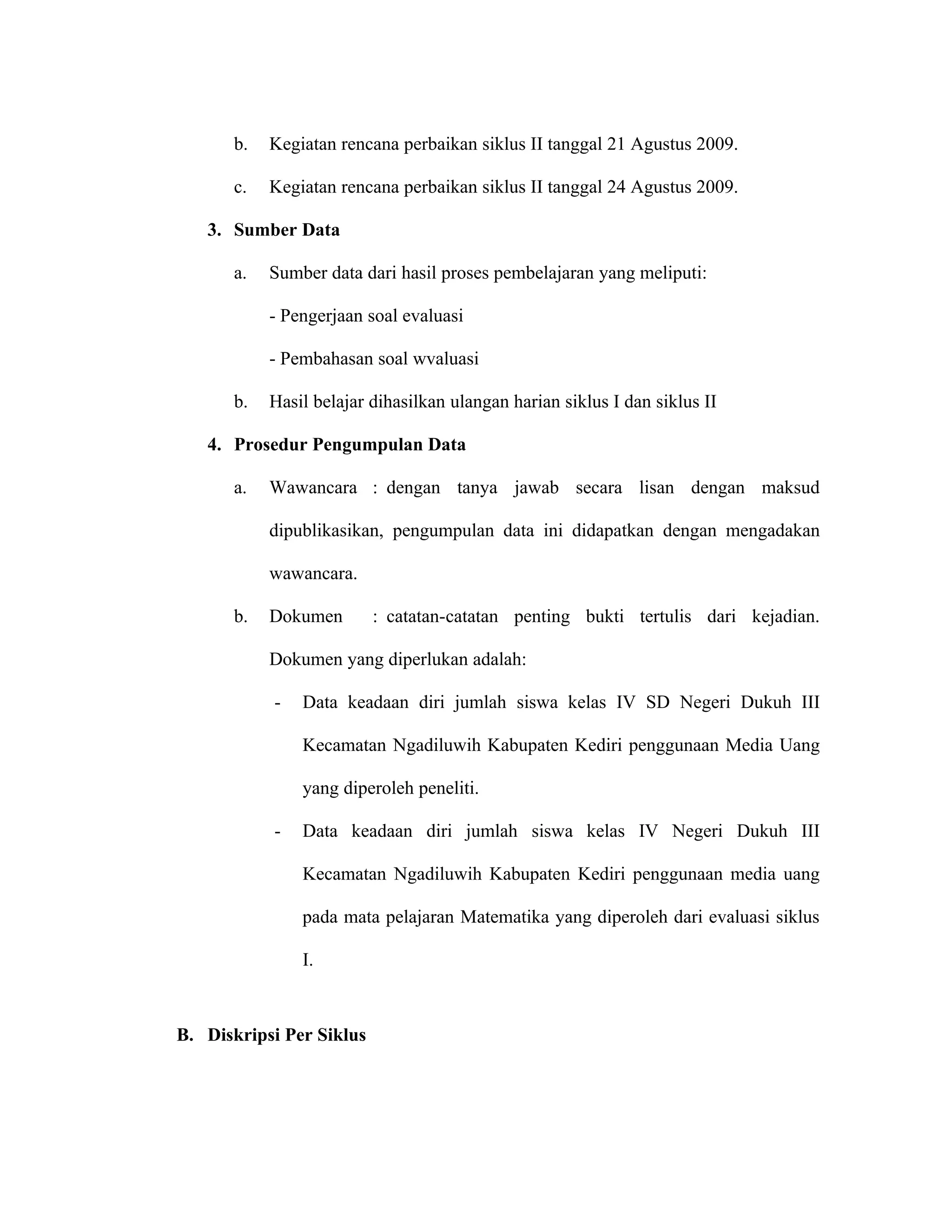 b.   Kegiatan rencana perbaikan siklus II tanggal 21 Agustus 2009.

      c.   Kegiatan rencana perbaikan siklus II tanggal 24 Agustus 2009.

   3. Sumber Data

      a.   Sumber data dari hasil proses pembelajaran yang meliputi:

           - Pengerjaan soal evaluasi

           - Pembahasan soal wvaluasi

      b.   Hasil belajar dihasilkan ulangan harian siklus I dan siklus II

   4. Prosedur Pengumpulan Data

      a.   Wawancara : dengan tanya jawab secara lisan dengan maksud

           dipublikasikan, pengumpulan data ini didapatkan dengan mengadakan

           wawancara.

      b.   Dokumen        : catatan-catatan penting bukti tertulis dari kejadian.

           Dokumen yang diperlukan adalah:

           -   Data keadaan diri jumlah siswa kelas IV SD Negeri Dukuh III

               Kecamatan Ngadiluwih Kabupaten Kediri penggunaan Media Uang

               yang diperoleh peneliti.

           -   Data keadaan diri jumlah siswa kelas IV Negeri Dukuh III

               Kecamatan Ngadiluwih Kabupaten Kediri penggunaan media uang

               pada mata pelajaran Matematika yang diperoleh dari evaluasi siklus

               I.



B. Diskripsi Per Siklus
 
