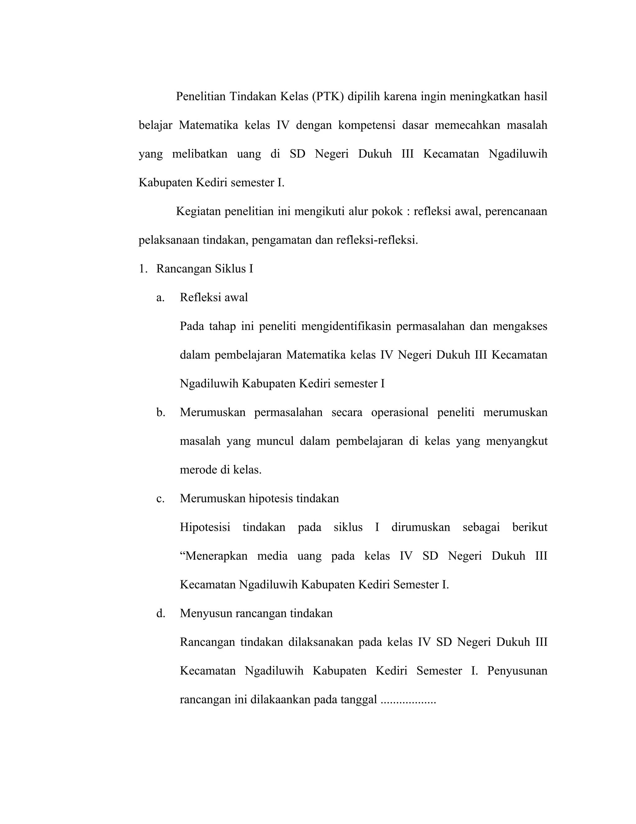 Penelitian Tindakan Kelas (PTK) dipilih karena ingin meningkatkan hasil

belajar Matematika kelas IV dengan kompetensi dasar memecahkan masalah

yang melibatkan uang di SD Negeri Dukuh III Kecamatan Ngadiluwih

Kabupaten Kediri semester I.

        Kegiatan penelitian ini mengikuti alur pokok : refleksi awal, perencanaan

pelaksanaan tindakan, pengamatan dan refleksi-refleksi.

1. Rancangan Siklus I

   a.   Refleksi awal

        Pada tahap ini peneliti mengidentifikasin permasalahan dan mengakses

        dalam pembelajaran Matematika kelas IV Negeri Dukuh III Kecamatan

        Ngadiluwih Kabupaten Kediri semester I

   b.   Merumuskan permasalahan secara operasional peneliti merumuskan

        masalah yang muncul dalam pembelajaran di kelas yang menyangkut

        merode di kelas.

   c.   Merumuskan hipotesis tindakan

        Hipotesisi tindakan       pada siklus I dirumuskan sebagai berikut

        “Menerapkan media uang pada kelas IV SD Negeri Dukuh III

        Kecamatan Ngadiluwih Kabupaten Kediri Semester I.

   d.   Menyusun rancangan tindakan

        Rancangan tindakan dilaksanakan pada kelas IV SD Negeri Dukuh III

        Kecamatan Ngadiluwih Kabupaten Kediri Semester I. Penyusunan

        rancangan ini dilakaankan pada tanggal ..................
 