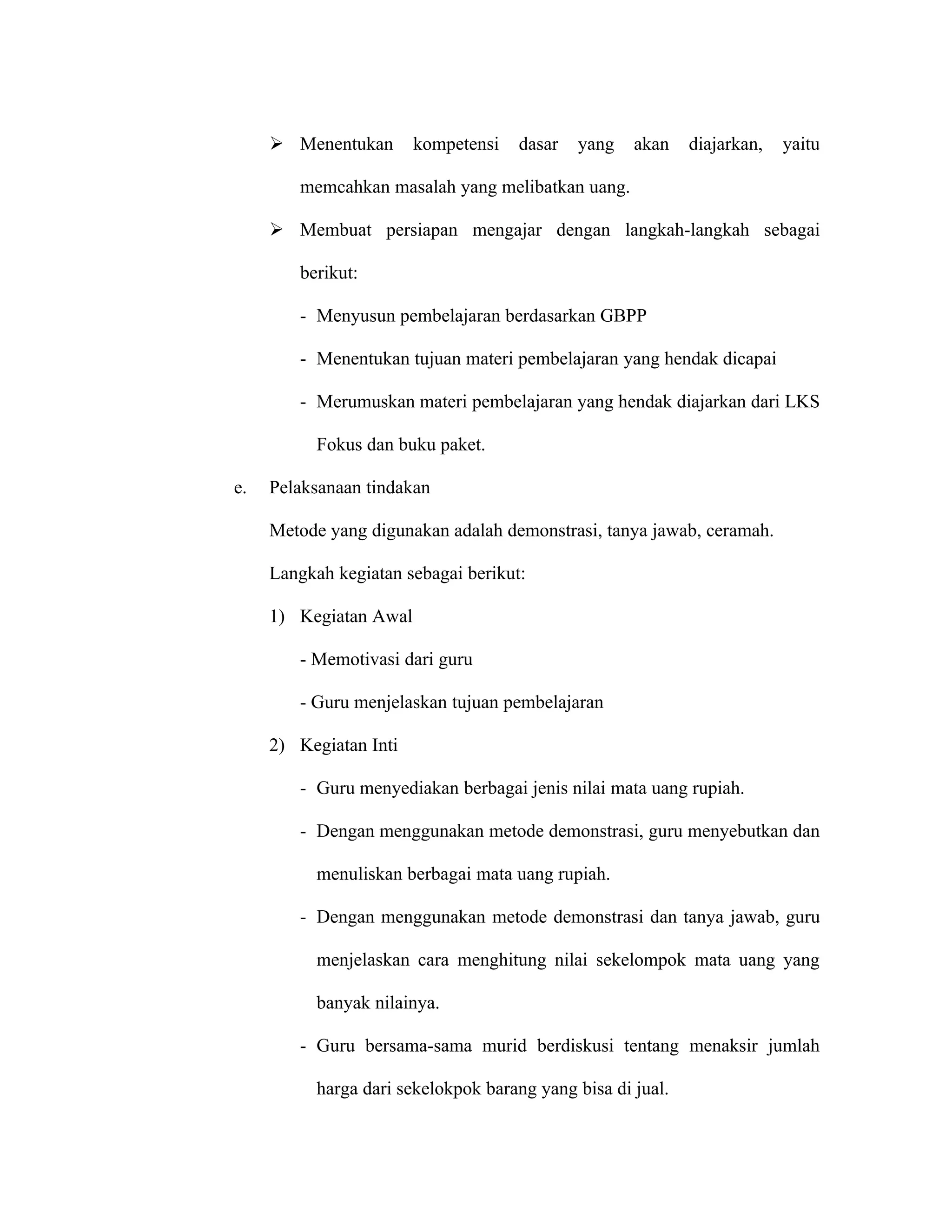  Menentukan       kompetensi   dasar   yang    akan    diajarkan,   yaitu

        memcahkan masalah yang melibatkan uang.

      Membuat persiapan mengajar dengan langkah-langkah sebagai

        berikut:

        - Menyusun pembelajaran berdasarkan GBPP

        - Menentukan tujuan materi pembelajaran yang hendak dicapai

        - Merumuskan materi pembelajaran yang hendak diajarkan dari LKS

           Fokus dan buku paket.

e.   Pelaksanaan tindakan

     Metode yang digunakan adalah demonstrasi, tanya jawab, ceramah.

     Langkah kegiatan sebagai berikut:

     1) Kegiatan Awal

        - Memotivasi dari guru

        - Guru menjelaskan tujuan pembelajaran

     2) Kegiatan Inti

        - Guru menyediakan berbagai jenis nilai mata uang rupiah.

        - Dengan menggunakan metode demonstrasi, guru menyebutkan dan

           menuliskan berbagai mata uang rupiah.

        - Dengan menggunakan metode demonstrasi dan tanya jawab, guru

           menjelaskan cara menghitung nilai sekelompok mata uang yang

           banyak nilainya.

        - Guru bersama-sama murid berdiskusi tentang menaksir jumlah

           harga dari sekelokpok barang yang bisa di jual.
 