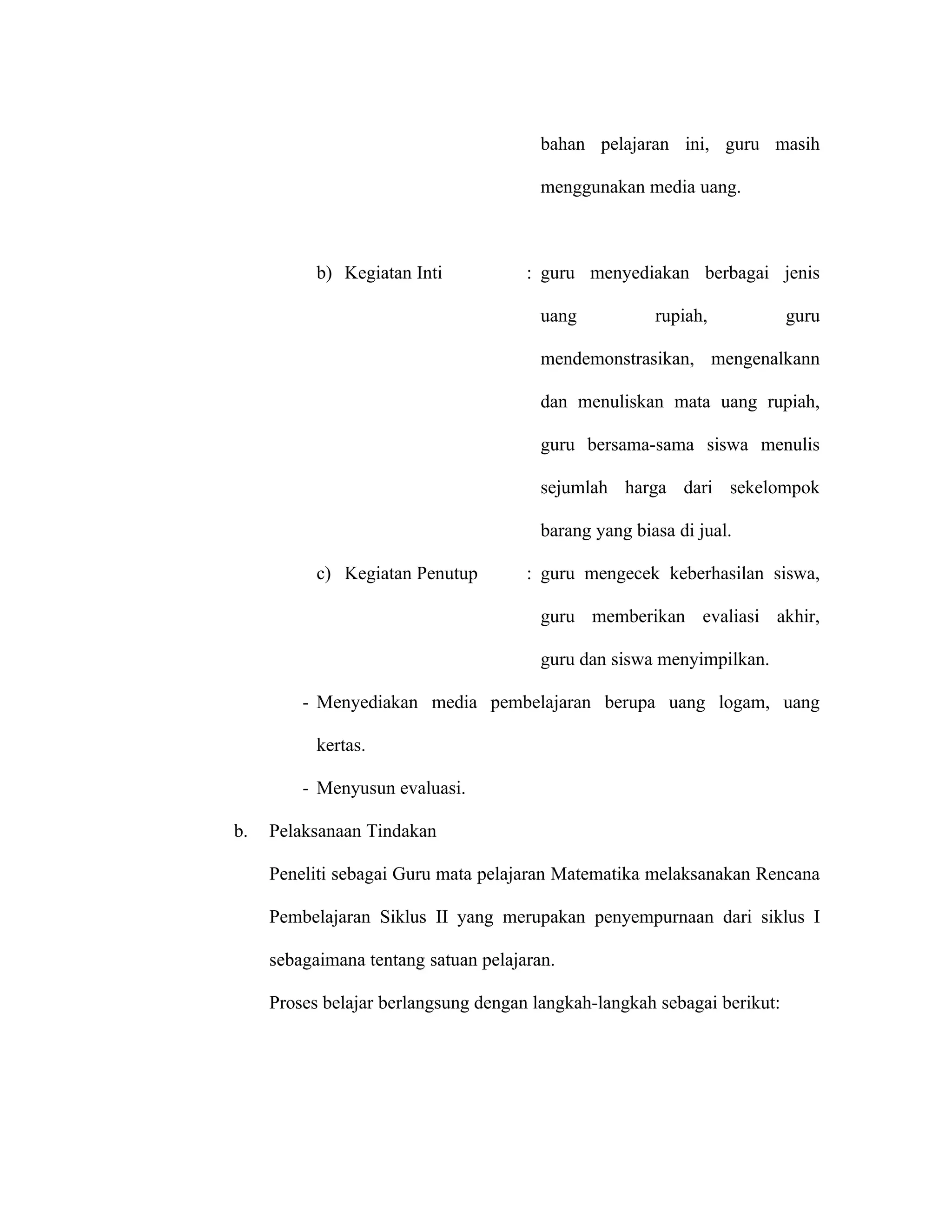 bahan pelajaran ini, guru masih

                                        menggunakan media uang.



           b) Kegiatan Inti           : guru menyediakan berbagai jenis

                                        uang           rupiah,            guru

                                        mendemonstrasikan, mengenalkann

                                        dan menuliskan mata uang rupiah,

                                        guru bersama-sama siswa menulis

                                        sejumlah harga dari sekelompok

                                        barang yang biasa di jual.

           c) Kegiatan Penutup        : guru mengecek keberhasilan siswa,

                                        guru memberikan evaliasi akhir,

                                        guru dan siswa menyimpilkan.

         - Menyediakan media pembelajaran berupa uang logam, uang

           kertas.

         - Menyusun evaluasi.

b.   Pelaksanaan Tindakan

     Peneliti sebagai Guru mata pelajaran Matematika melaksanakan Rencana

     Pembelajaran Siklus II yang merupakan penyempurnaan dari siklus I

     sebagaimana tentang satuan pelajaran.

     Proses belajar berlangsung dengan langkah-langkah sebagai berikut:
 