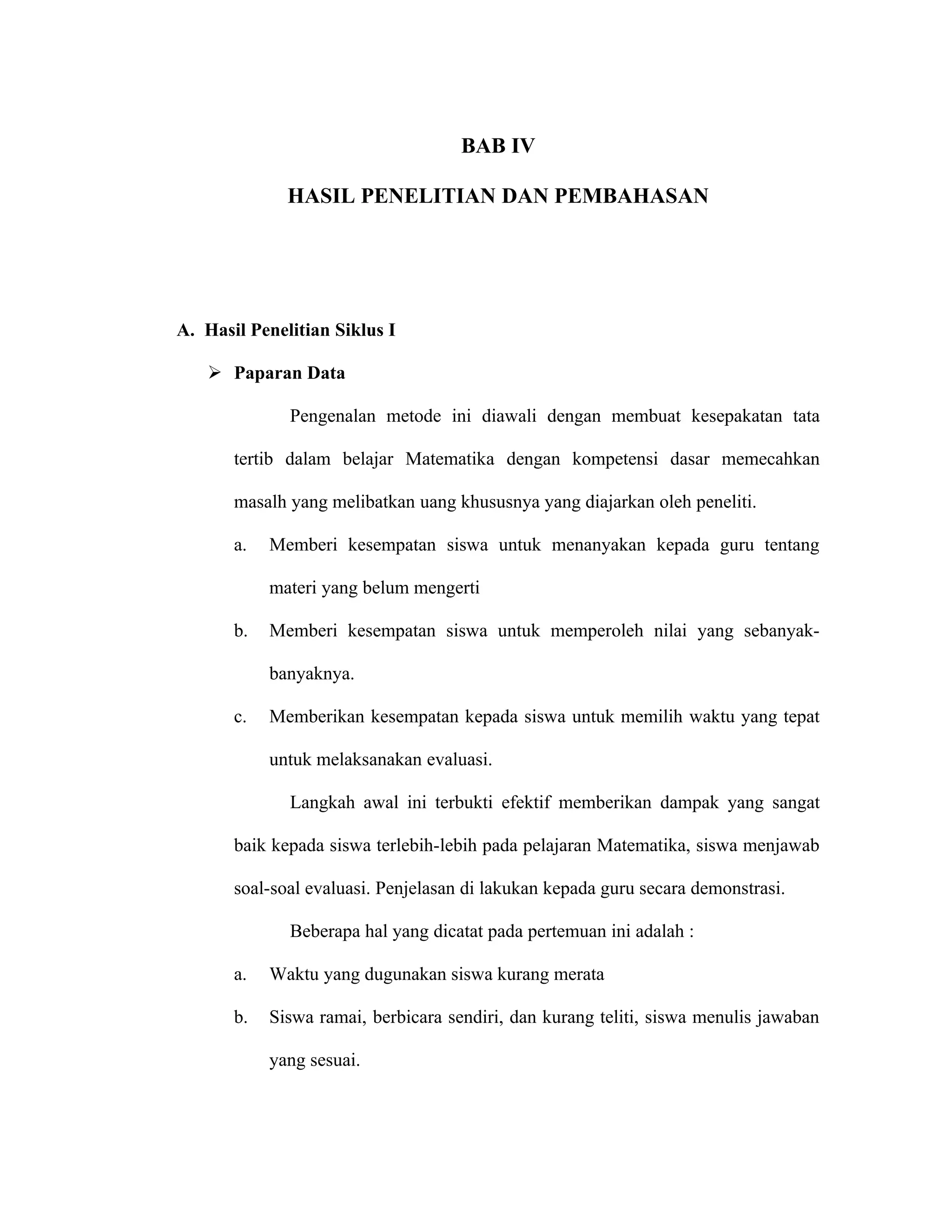BAB IV

              HASIL PENELITIAN DAN PEMBAHASAN




A. Hasil Penelitian Siklus I

    Paparan Data

              Pengenalan metode ini diawali dengan membuat kesepakatan tata

       tertib dalam belajar Matematika dengan kompetensi dasar memecahkan

       masalh yang melibatkan uang khususnya yang diajarkan oleh peneliti.

       a.   Memberi kesempatan siswa untuk menanyakan kepada guru tentang

            materi yang belum mengerti

       b.   Memberi kesempatan siswa untuk memperoleh nilai yang sebanyak-

            banyaknya.

       c.   Memberikan kesempatan kepada siswa untuk memilih waktu yang tepat

            untuk melaksanakan evaluasi.

              Langkah awal ini terbukti efektif memberikan dampak yang sangat

       baik kepada siswa terlebih-lebih pada pelajaran Matematika, siswa menjawab

       soal-soal evaluasi. Penjelasan di lakukan kepada guru secara demonstrasi.

              Beberapa hal yang dicatat pada pertemuan ini adalah :

       a.   Waktu yang dugunakan siswa kurang merata

       b.   Siswa ramai, berbicara sendiri, dan kurang teliti, siswa menulis jawaban

            yang sesuai.
 