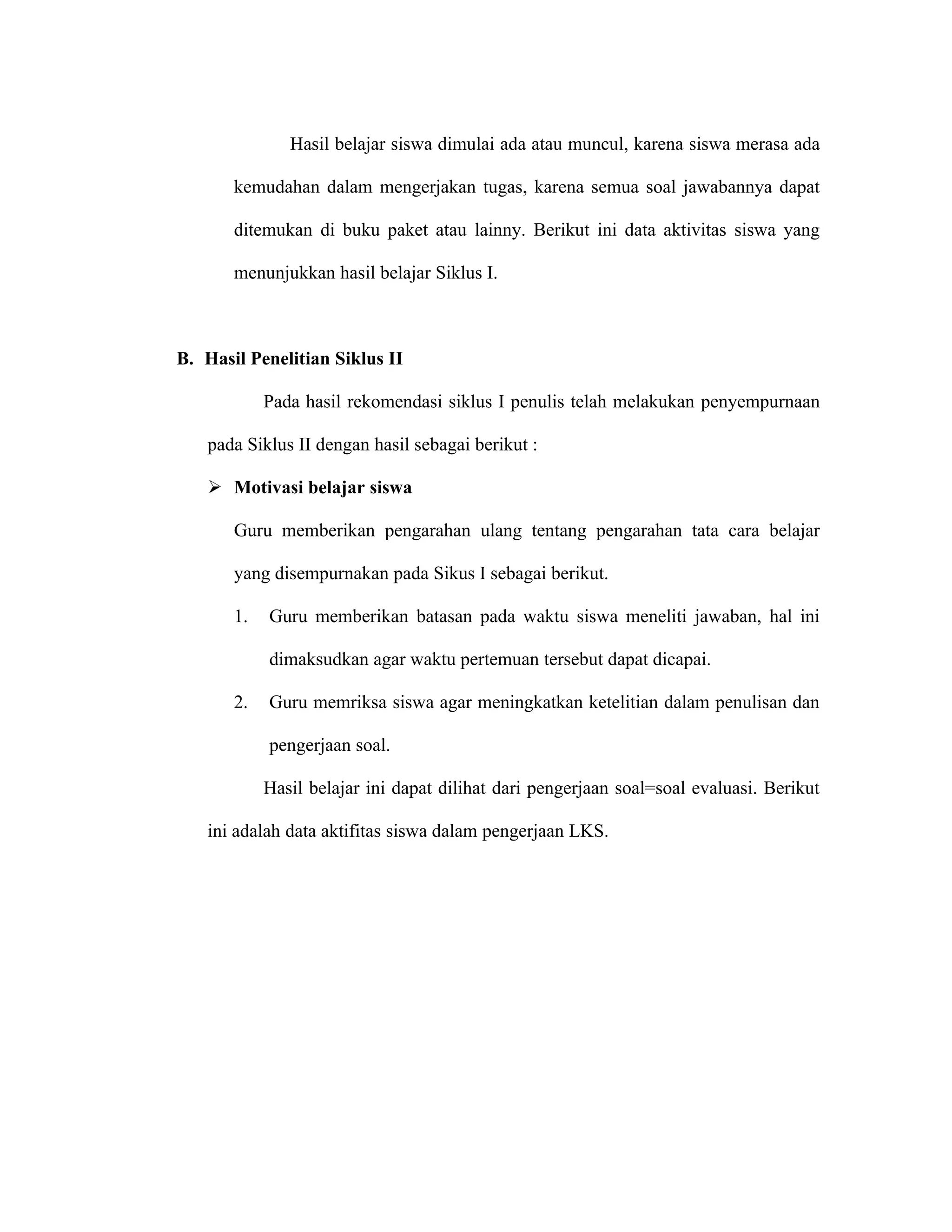 Hasil belajar siswa dimulai ada atau muncul, karena siswa merasa ada

       kemudahan dalam mengerjakan tugas, karena semua soal jawabannya dapat

       ditemukan di buku paket atau lainny. Berikut ini data aktivitas siswa yang

       menunjukkan hasil belajar Siklus I.



B. Hasil Penelitian Siklus II

            Pada hasil rekomendasi siklus I penulis telah melakukan penyempurnaan

   pada Siklus II dengan hasil sebagai berikut :

    Motivasi belajar siswa

       Guru memberikan pengarahan ulang tentang pengarahan tata cara belajar

       yang disempurnakan pada Sikus I sebagai berikut.

       1.   Guru memberikan batasan pada waktu siswa meneliti jawaban, hal ini

            dimaksudkan agar waktu pertemuan tersebut dapat dicapai.

       2.   Guru memriksa siswa agar meningkatkan ketelitian dalam penulisan dan

            pengerjaan soal.

            Hasil belajar ini dapat dilihat dari pengerjaan soal=soal evaluasi. Berikut

   ini adalah data aktifitas siswa dalam pengerjaan LKS.
 