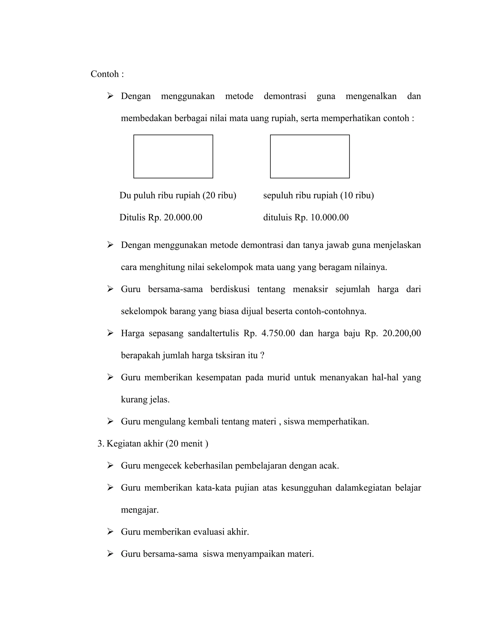Contoh :

    Dengan        menggunakan   metode    demontrasi    guna   mengenalkan   dan

       membedakan berbagai nilai mata uang rupiah, serta memperhatikan contoh :




      Du puluh ribu rupiah (20 ribu)       sepuluh ribu rupiah (10 ribu)

      Ditulis Rp. 20.000.00                dituluis Rp. 10.000.00

    Dengan menggunakan metode demontrasi dan tanya jawab guna menjelaskan

       cara menghitung nilai sekelompok mata uang yang beragam nilainya.

    Guru bersama-sama berdiskusi tentang menaksir sejumlah harga dari

       sekelompok barang yang biasa dijual beserta contoh-contohnya.

    Harga sepasang sandaltertulis Rp. 4.750.00 dan harga baju Rp. 20.200,00

       berapakah jumlah harga tsksiran itu ?

    Guru memberikan kesempatan pada murid untuk menanyakan hal-hal yang

       kurang jelas.

    Guru mengulang kembali tentang materi , siswa memperhatikan.

 3. Kegiatan akhir (20 menit )

    Guru mengecek keberhasilan pembelajaran dengan acak.

    Guru memberikan kata-kata pujian atas kesungguhan dalamkegiatan belajar

       mengajar.

    Guru memberikan evaluasi akhir.

    Guru bersama-sama siswa menyampaikan materi.
 