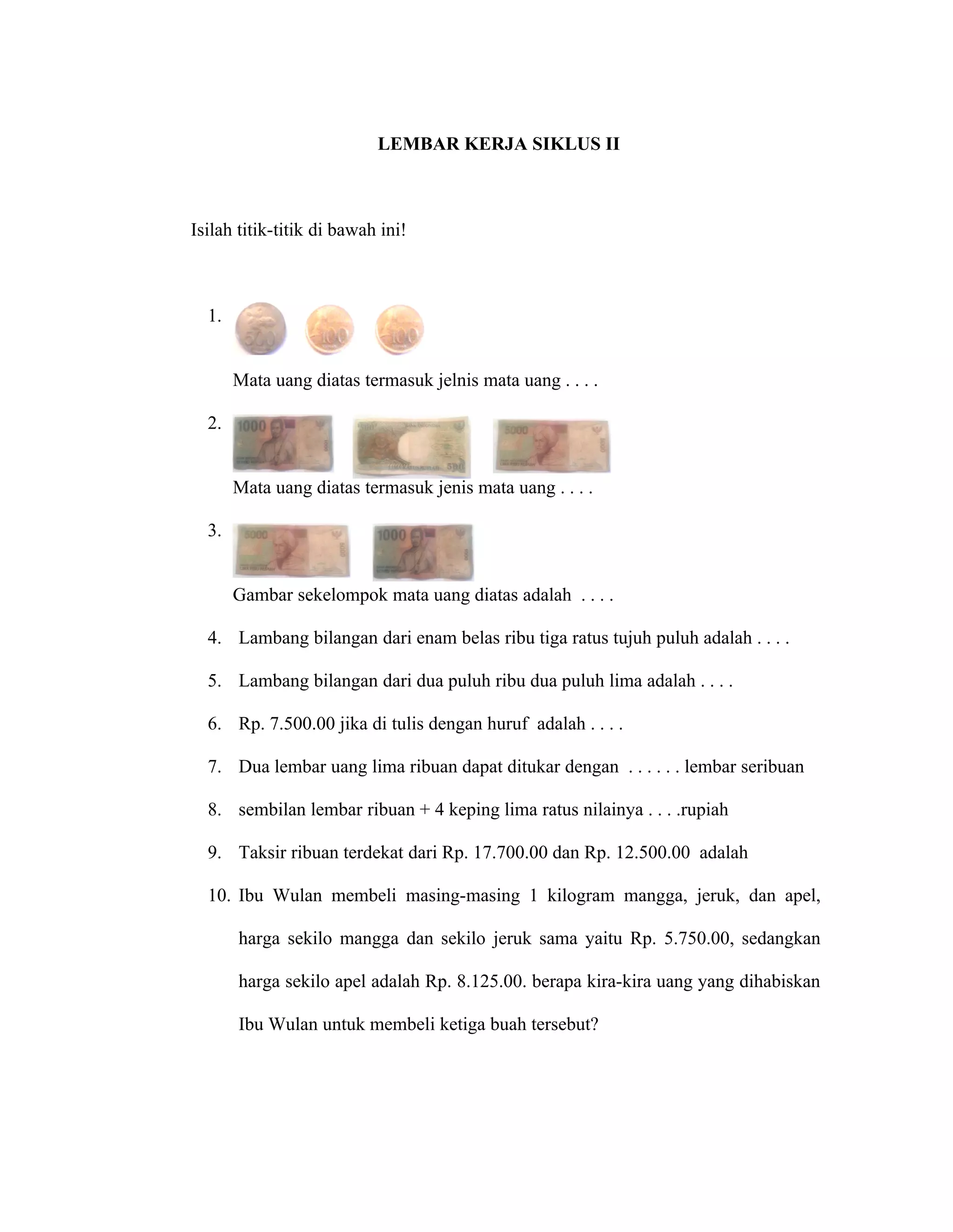 LEMBAR KERJA SIKLUS II



Isilah titik-titik di bawah ini!



  1.


       Mata uang diatas termasuk jelnis mata uang . . . .

  2.


       Mata uang diatas termasuk jenis mata uang . . . .

  3.


       Gambar sekelompok mata uang diatas adalah . . . .

  4. Lambang bilangan dari enam belas ribu tiga ratus tujuh puluh adalah . . . .

  5. Lambang bilangan dari dua puluh ribu dua puluh lima adalah . . . .

  6. Rp. 7.500.00 jika di tulis dengan huruf adalah . . . .

  7. Dua lembar uang lima ribuan dapat ditukar dengan . . . . . . lembar seribuan

  8. sembilan lembar ribuan + 4 keping lima ratus nilainya . . . .rupiah

  9. Taksir ribuan terdekat dari Rp. 17.700.00 dan Rp. 12.500.00 adalah

  10. Ibu Wulan membeli masing-masing 1 kilogram mangga, jeruk, dan apel,

       harga sekilo mangga dan sekilo jeruk sama yaitu Rp. 5.750.00, sedangkan

       harga sekilo apel adalah Rp. 8.125.00. berapa kira-kira uang yang dihabiskan

       Ibu Wulan untuk membeli ketiga buah tersebut?
 