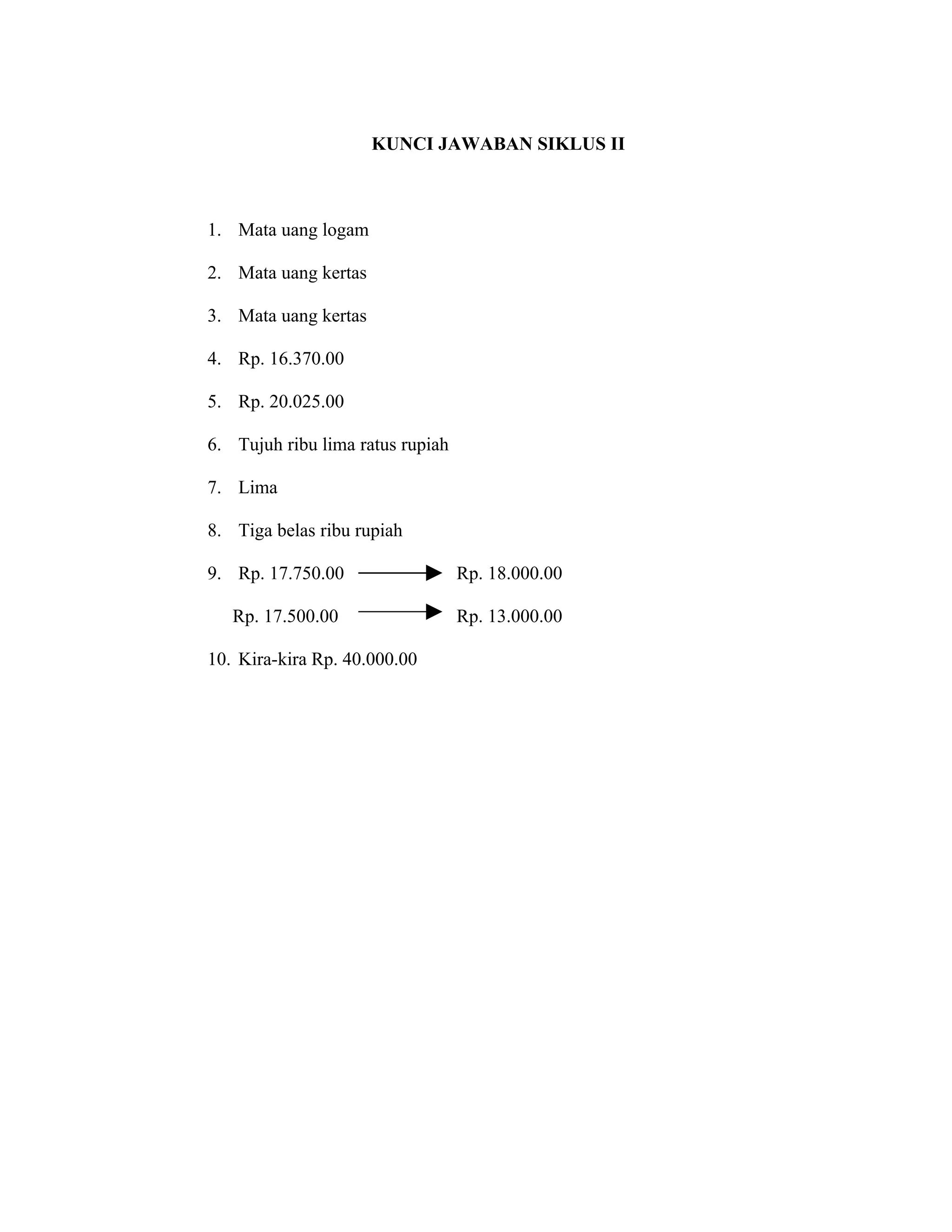 KUNCI JAWABAN SIKLUS II



1. Mata uang logam

2. Mata uang kertas

3. Mata uang kertas

4. Rp. 16.370.00

5. Rp. 20.025.00

6. Tujuh ribu lima ratus rupiah

7. Lima

8. Tiga belas ribu rupiah

9. Rp. 17.750.00                  Rp. 18.000.00

   Rp. 17.500.00                  Rp. 13.000.00

10. Kira-kira Rp. 40.000.00
 