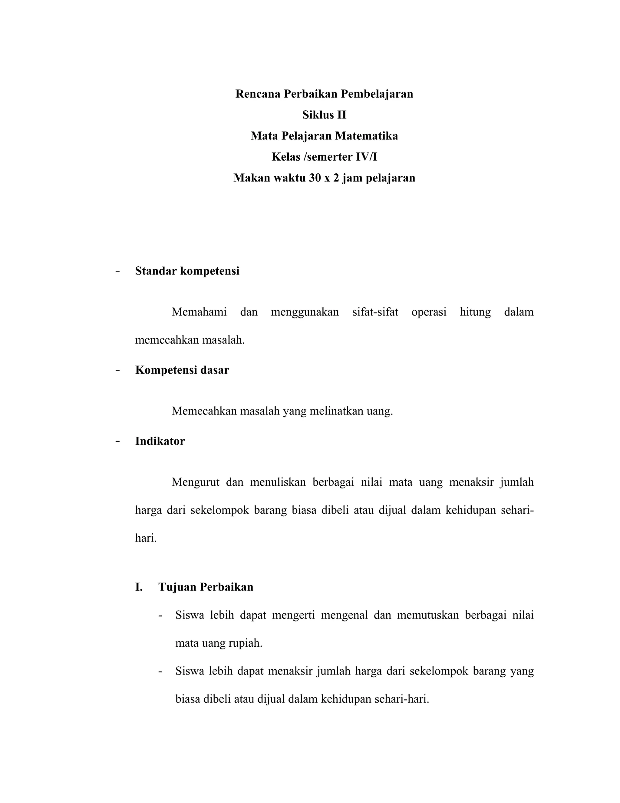 Rencana Perbaikan Pembelajaran
                                          Siklus II
                               Mata Pelajaran Matematika
                                    Kelas /semerter IV/I
                            Makan waktu 30 x 2 jam pelajaran




–   Standar kompetensi


                Memahami     dan    menggunakan       sifat-sifat   operasi   hitung   dalam

    memecahkan masalah.

–   Kompetensi dasar


                Memecahkan masalah yang melinatkan uang.

–   Indikator


                Mengurut dan menuliskan berbagai nilai mata uang menaksir jumlah

    harga dari sekelompok barang biasa dibeli atau dijual dalam kehidupan sehari-

    hari.



    I.      Tujuan Perbaikan

            -   Siswa lebih dapat mengerti mengenal dan memutuskan berbagai nilai

                mata uang rupiah.

            -   Siswa lebih dapat menaksir jumlah harga dari sekelompok barang yang

                biasa dibeli atau dijual dalam kehidupan sehari-hari.
 