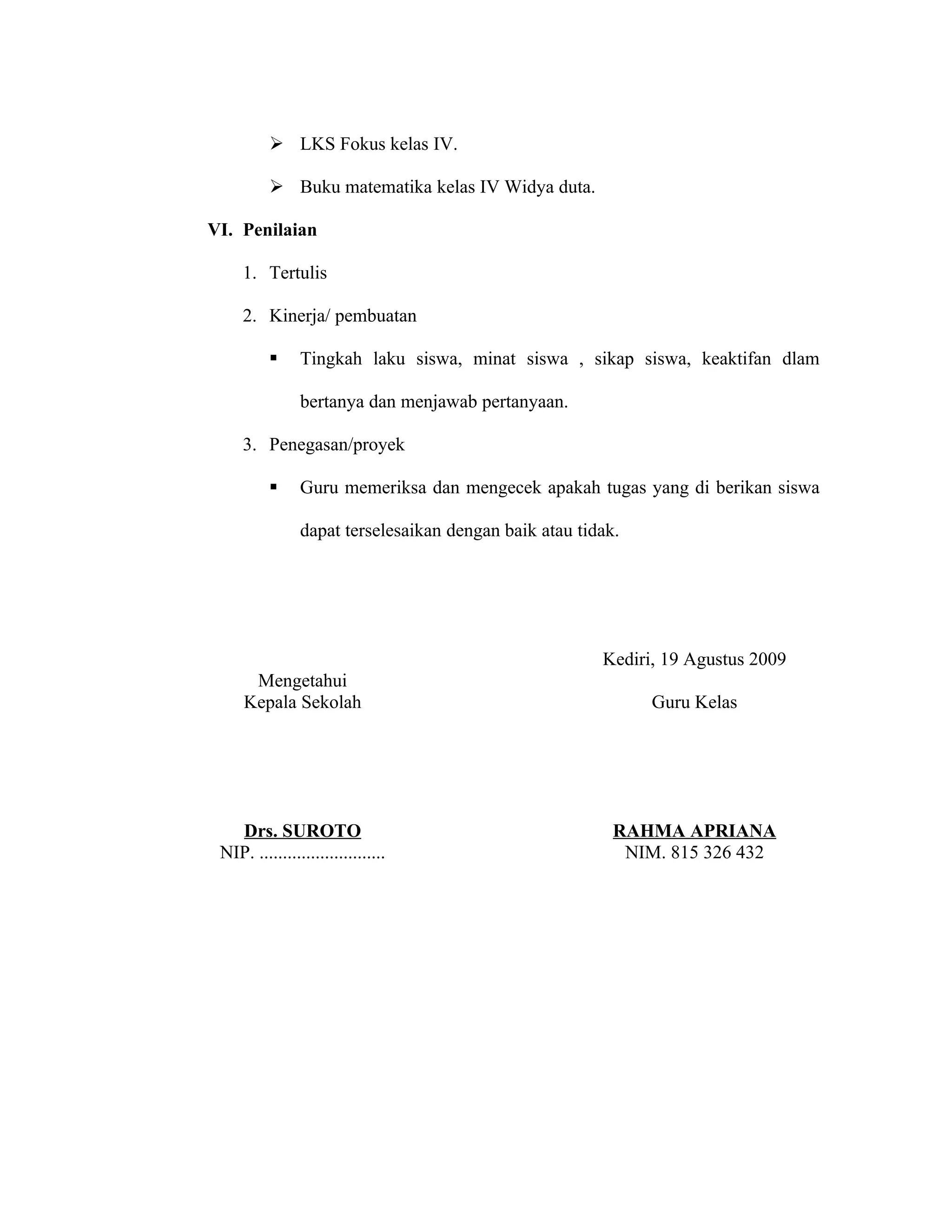  LKS Fokus kelas IV.

           Buku matematika kelas IV Widya duta.

VI. Penilaian

     1. Tertulis

     2. Kinerja/ pembuatan

               Tingkah laku siswa, minat siswa , sikap siswa, keaktifan dlam

                bertanya dan menjawab pertanyaan.

     3. Penegasan/proyek

               Guru memeriksa dan mengecek apakah tugas yang di berikan siswa

                dapat terselesaikan dengan baik atau tidak.




                                                        Kediri, 19 Agustus 2009
      Mengetahui
     Kepala Sekolah                                           Guru Kelas




   Drs. SUROTO                                            RAHMA APRIANA
 NIP. ...........................                          NIM. 815 326 432
 
