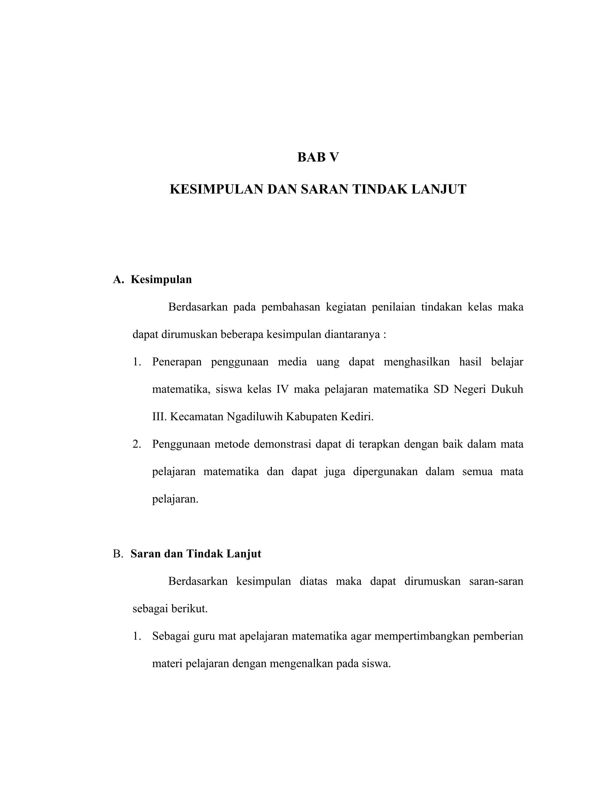 BAB V

          KESIMPULAN DAN SARAN TINDAK LANJUT




A. Kesimpulan

          Berdasarkan pada pembahasan kegiatan penilaian tindakan kelas maka

   dapat dirumuskan beberapa kesimpulan diantaranya :

   1. Penerapan penggunaan media uang dapat menghasilkan hasil belajar

       matematika, siswa kelas IV maka pelajaran matematika SD Negeri Dukuh

       III. Kecamatan Ngadiluwih Kabupaten Kediri.

   2. Penggunaan metode demonstrasi dapat di terapkan dengan baik dalam mata

       pelajaran matematika dan dapat juga dipergunakan dalam semua mata

       pelajaran.



B. Saran dan Tindak Lanjut

          Berdasarkan kesimpulan diatas maka dapat dirumuskan saran-saran

   sebagai berikut.

   1. Sebagai guru mat apelajaran matematika agar mempertimbangkan pemberian

       materi pelajaran dengan mengenalkan pada siswa.
 