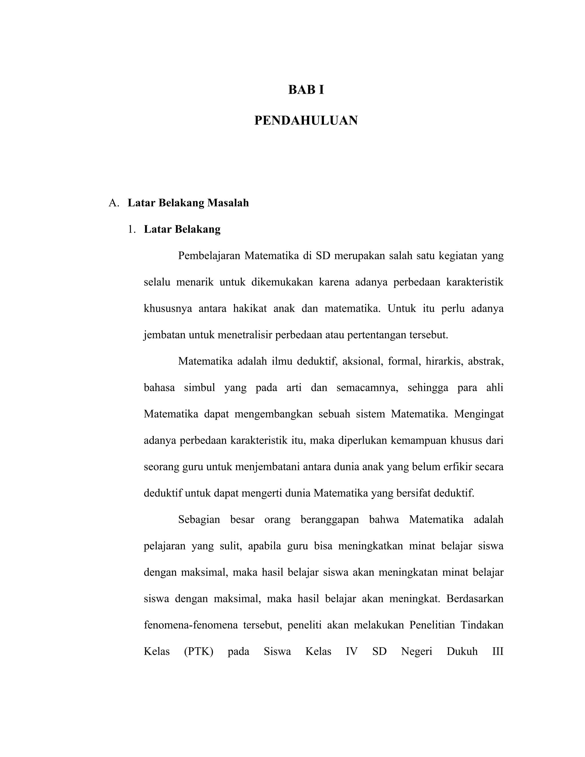 BAB I

                               PENDAHULUAN




A. Latar Belakang Masalah

   1. Latar Belakang

              Pembelajaran Matematika di SD merupakan salah satu kegiatan yang

      selalu menarik untuk dikemukakan karena adanya perbedaan karakteristik

      khususnya antara hakikat anak dan matematika. Untuk itu perlu adanya

      jembatan untuk menetralisir perbedaan atau pertentangan tersebut.

              Matematika adalah ilmu deduktif, aksional, formal, hirarkis, abstrak,

      bahasa simbul yang pada arti dan semacamnya, sehingga para ahli

      Matematika dapat mengembangkan sebuah sistem Matematika. Mengingat

      adanya perbedaan karakteristik itu, maka diperlukan kemampuan khusus dari

      seorang guru untuk menjembatani antara dunia anak yang belum erfikir secara

      deduktif untuk dapat mengerti dunia Matematika yang bersifat deduktif.

              Sebagian besar orang beranggapan bahwa Matematika adalah

      pelajaran yang sulit, apabila guru bisa meningkatkan minat belajar siswa

      dengan maksimal, maka hasil belajar siswa akan meningkatan minat belajar

      siswa dengan maksimal, maka hasil belajar akan meningkat. Berdasarkan

      fenomena-fenomena tersebut, peneliti akan melakukan Penelitian Tindakan

      Kelas    (PTK)    pada    Siswa   Kelas    IV    SD    Negeri   Dukuh     III
 