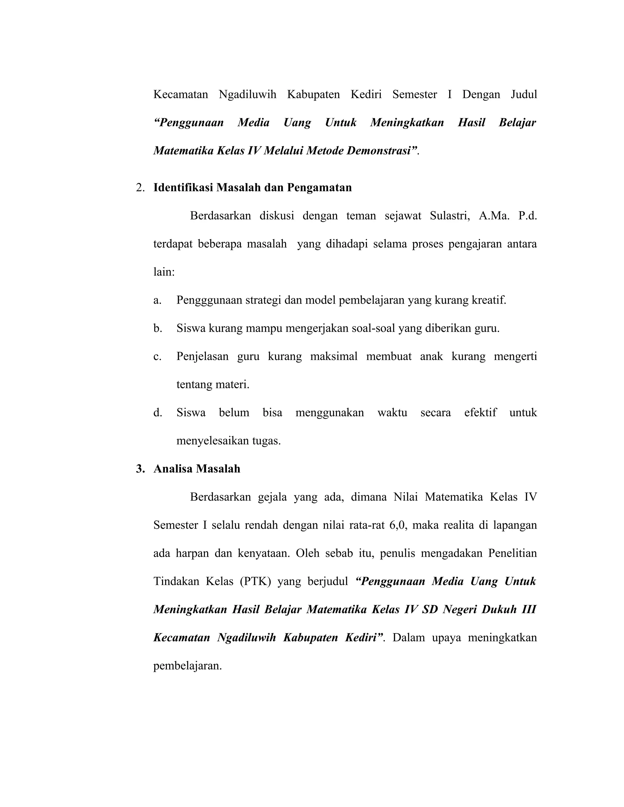 Kecamatan Ngadiluwih Kabupaten Kediri Semester I Dengan Judul

   “Penggunaan         Media        Uang   Untuk   Meningkatkan      Hasil      Belajar

   Matematika Kelas IV Melalui Metode Demonstrasi”.


2. Identifikasi Masalah dan Pengamatan

             Berdasarkan diskusi dengan teman sejawat Sulastri, A.Ma. P.d.

   terdapat beberapa masalah yang dihadapi selama proses pengajaran antara

   lain:

   a.      Pengggunaan strategi dan model pembelajaran yang kurang kreatif.

   b.      Siswa kurang mampu mengerjakan soal-soal yang diberikan guru.

   c.      Penjelasan guru kurang maksimal membuat anak kurang mengerti

           tentang materi.

   d.      Siswa   belum     bisa    menggunakan    waktu   secara    efektif     untuk

           menyelesaikan tugas.

3. Analisa Masalah

             Berdasarkan gejala yang ada, dimana Nilai Matematika Kelas IV

   Semester I selalu rendah dengan nilai rata-rat 6,0, maka realita di lapangan

   ada harpan dan kenyataan. Oleh sebab itu, penulis mengadakan Penelitian

   Tindakan Kelas (PTK) yang berjudul “Penggunaan Media Uang Untuk

   Meningkatkan Hasil Belajar Matematika Kelas IV SD Negeri Dukuh III

   Kecamatan Ngadiluwih Kabupaten Kediri”. Dalam upaya meningkatkan

   pembelajaran.
 