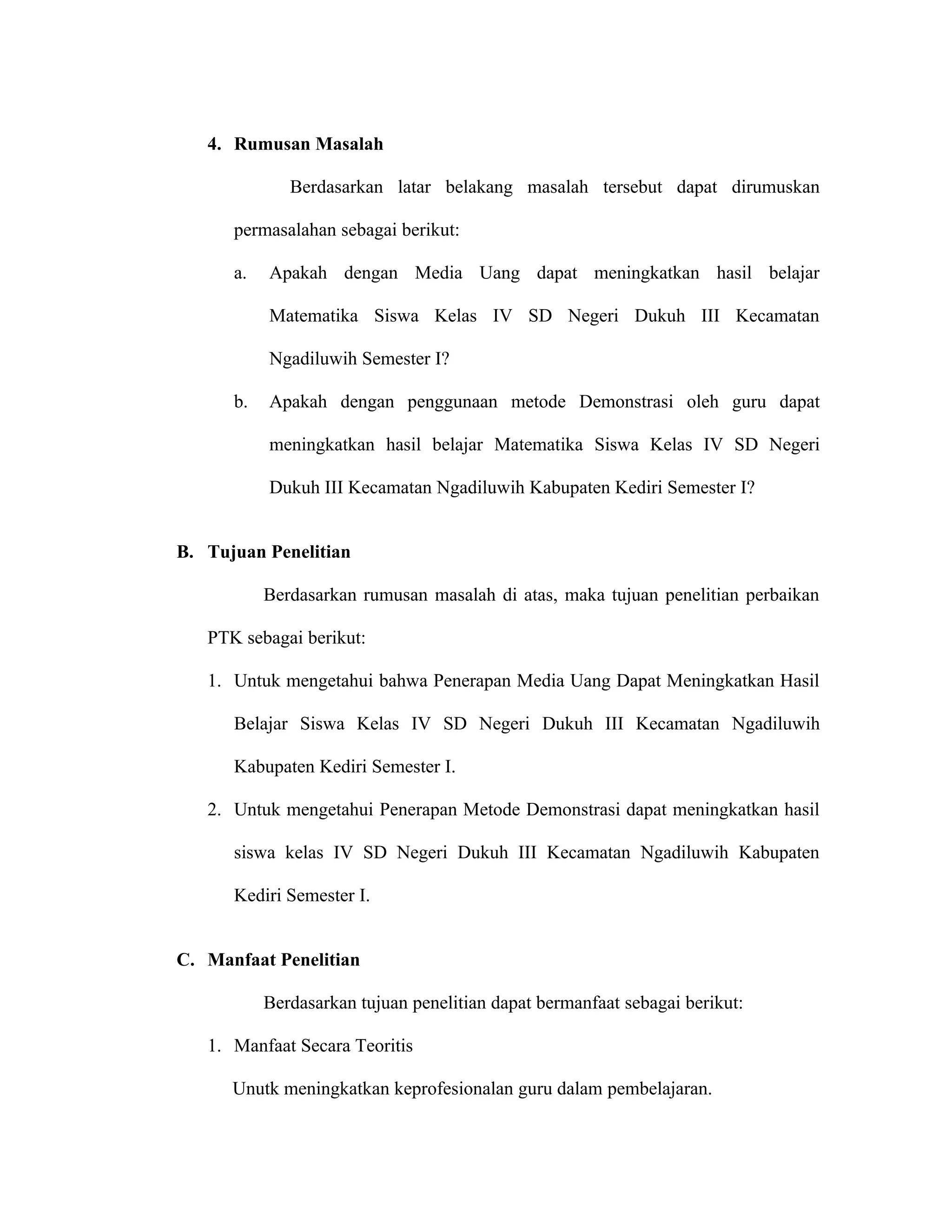 4. Rumusan Masalah

              Berdasarkan latar belakang masalah tersebut dapat dirumuskan

      permasalahan sebagai berikut:

      a.   Apakah dengan Media Uang dapat meningkatkan hasil belajar

           Matematika Siswa Kelas IV SD Negeri Dukuh III Kecamatan

           Ngadiluwih Semester I?

      b.   Apakah dengan penggunaan metode Demonstrasi oleh guru dapat

           meningkatkan hasil belajar Matematika Siswa Kelas IV SD Negeri

           Dukuh III Kecamatan Ngadiluwih Kabupaten Kediri Semester I?


B. Tujuan Penelitian

           Berdasarkan rumusan masalah di atas, maka tujuan penelitian perbaikan

   PTK sebagai berikut:

   1. Untuk mengetahui bahwa Penerapan Media Uang Dapat Meningkatkan Hasil

      Belajar Siswa Kelas IV SD Negeri Dukuh III Kecamatan Ngadiluwih

      Kabupaten Kediri Semester I.

   2. Untuk mengetahui Penerapan Metode Demonstrasi dapat meningkatkan hasil

      siswa kelas IV SD Negeri Dukuh III Kecamatan Ngadiluwih Kabupaten

      Kediri Semester I.


C. Manfaat Penelitian

           Berdasarkan tujuan penelitian dapat bermanfaat sebagai berikut:

   1. Manfaat Secara Teoritis

      Unutk meningkatkan keprofesionalan guru dalam pembelajaran.
 