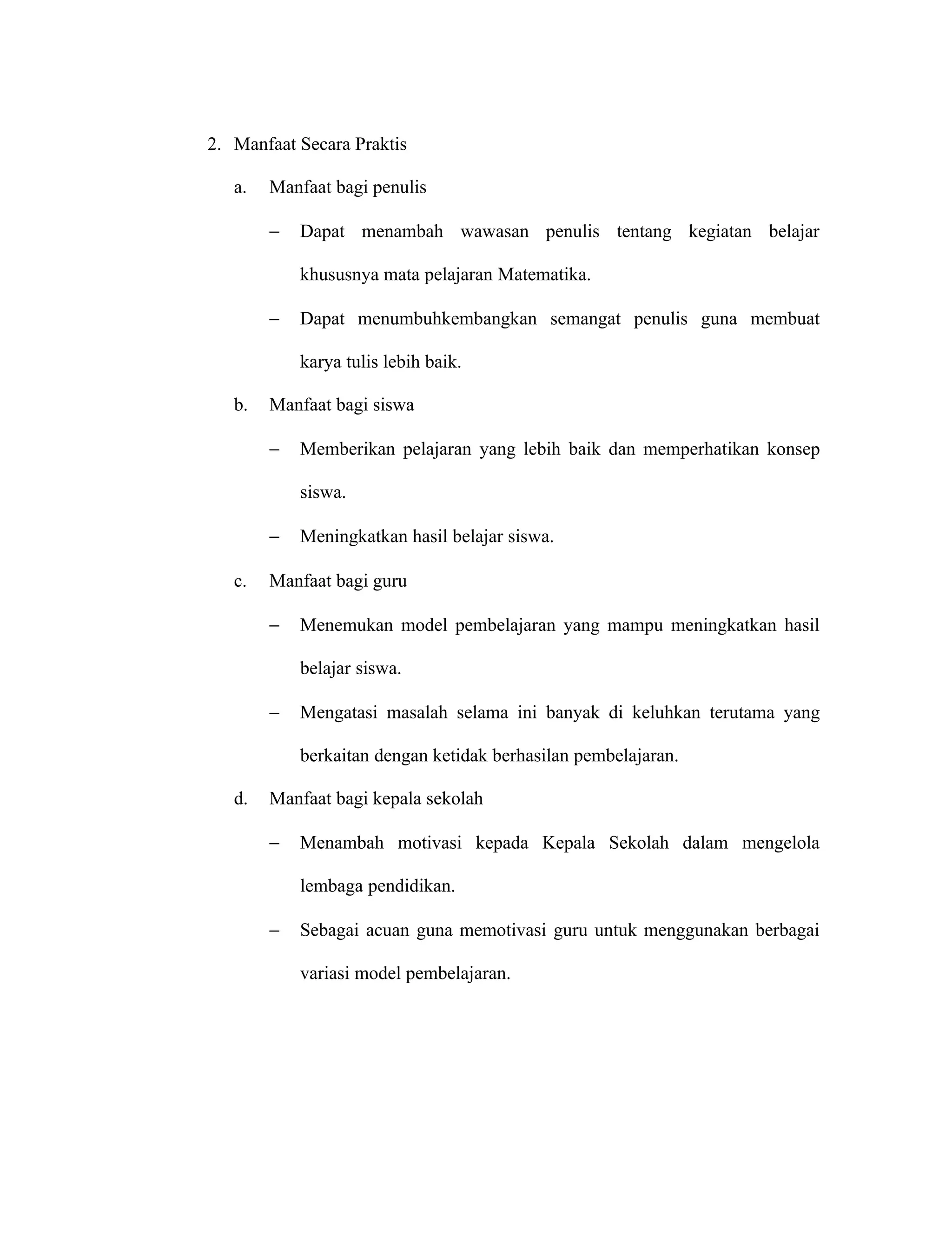 2. Manfaat Secara Praktis

   a.   Manfaat bagi penulis

        −   Dapat menambah wawasan penulis tentang kegiatan belajar

            khususnya mata pelajaran Matematika.

        −   Dapat menumbuhkembangkan semangat penulis guna membuat

            karya tulis lebih baik.

   b.   Manfaat bagi siswa

        −   Memberikan pelajaran yang lebih baik dan memperhatikan konsep

            siswa.

        −   Meningkatkan hasil belajar siswa.

   c.   Manfaat bagi guru

        −   Menemukan model pembelajaran yang mampu meningkatkan hasil

            belajar siswa.

        −   Mengatasi masalah selama ini banyak di keluhkan terutama yang

            berkaitan dengan ketidak berhasilan pembelajaran.

   d.   Manfaat bagi kepala sekolah

        −   Menambah motivasi kepada Kepala Sekolah dalam mengelola

            lembaga pendidikan.

        −   Sebagai acuan guna memotivasi guru untuk menggunakan berbagai

            variasi model pembelajaran.
 