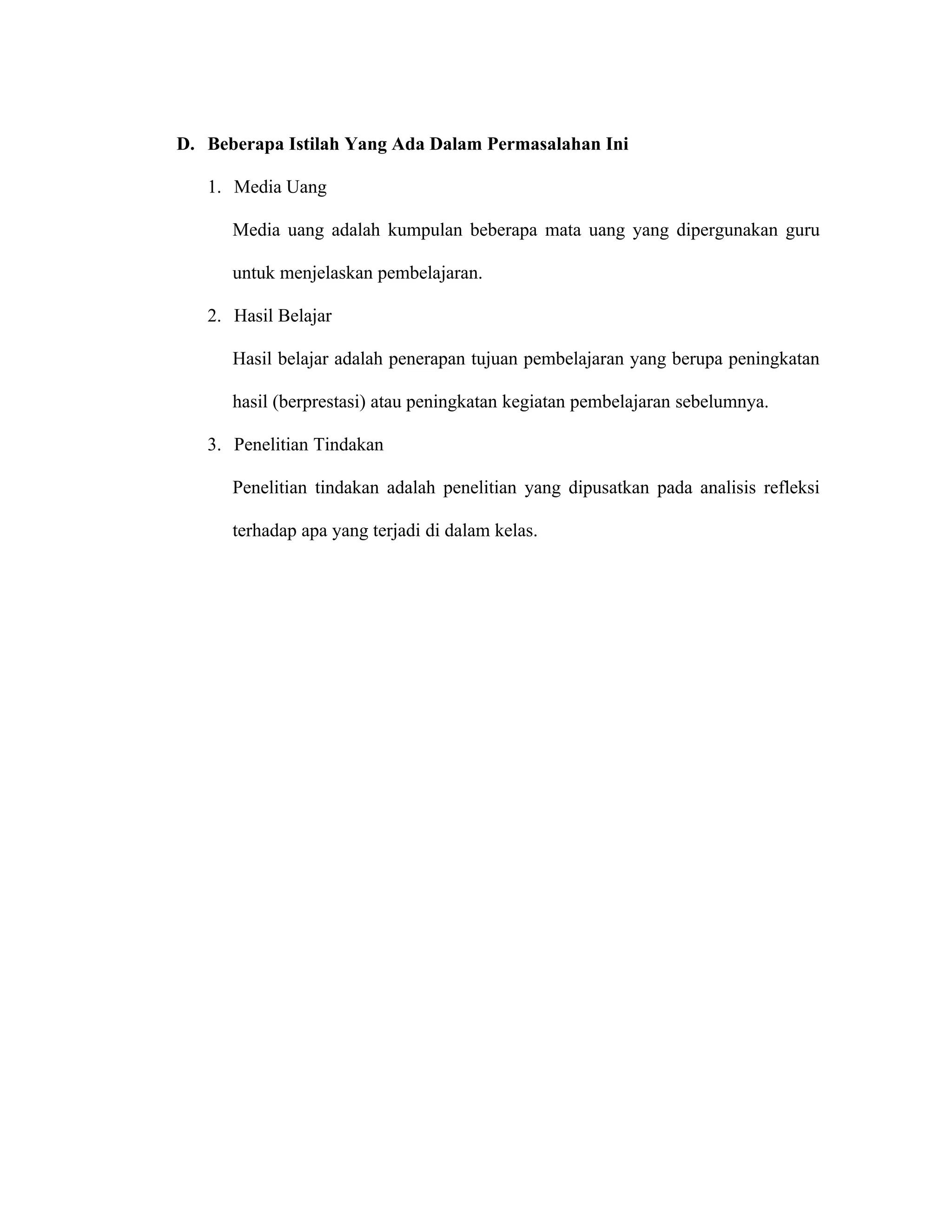 D. Beberapa Istilah Yang Ada Dalam Permasalahan Ini

   1. Media Uang

      Media uang adalah kumpulan beberapa mata uang yang dipergunakan guru

      untuk menjelaskan pembelajaran.

   2. Hasil Belajar

      Hasil belajar adalah penerapan tujuan pembelajaran yang berupa peningkatan

      hasil (berprestasi) atau peningkatan kegiatan pembelajaran sebelumnya.

   3. Penelitian Tindakan

      Penelitian tindakan adalah penelitian yang dipusatkan pada analisis refleksi

      terhadap apa yang terjadi di dalam kelas.
 