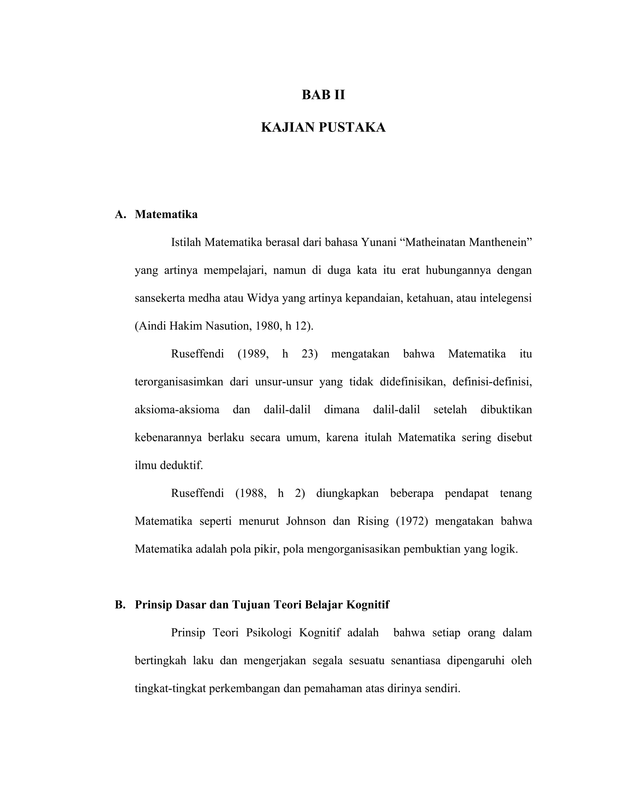 BAB II

                             KAJIAN PUSTAKA




A. Matematika

          Istilah Matematika berasal dari bahasa Yunani “Matheinatan Manthenein”

   yang artinya mempelajari, namun di duga kata itu erat hubungannya dengan

   sansekerta medha atau Widya yang artinya kepandaian, ketahuan, atau intelegensi

   (Aindi Hakim Nasution, 1980, h 12).

          Ruseffendi   (1989,    h   23)    mengatakan     bahwa     Matematika    itu

   terorganisasimkan dari unsur-unsur yang tidak didefinisikan, definisi-definisi,

   aksioma-aksioma     dan   dalil-dalil   dimana   dalil-dalil   setelah   dibuktikan

   kebenarannya berlaku secara umum, karena itulah Matematika sering disebut

   ilmu deduktif.

          Ruseffendi (1988, h 2) diungkapkan beberapa pendapat tenang

   Matematika seperti menurut Johnson dan Rising (1972) mengatakan bahwa

   Matematika adalah pola pikir, pola mengorganisasikan pembuktian yang logik.



B. Prinsip Dasar dan Tujuan Teori Belajar Kognitif

          Prinsip Teori Psikologi Kognitif adalah        bahwa setiap orang dalam

   bertingkah laku dan mengerjakan segala sesuatu senantiasa dipengaruhi oleh

   tingkat-tingkat perkembangan dan pemahaman atas dirinya sendiri.
 