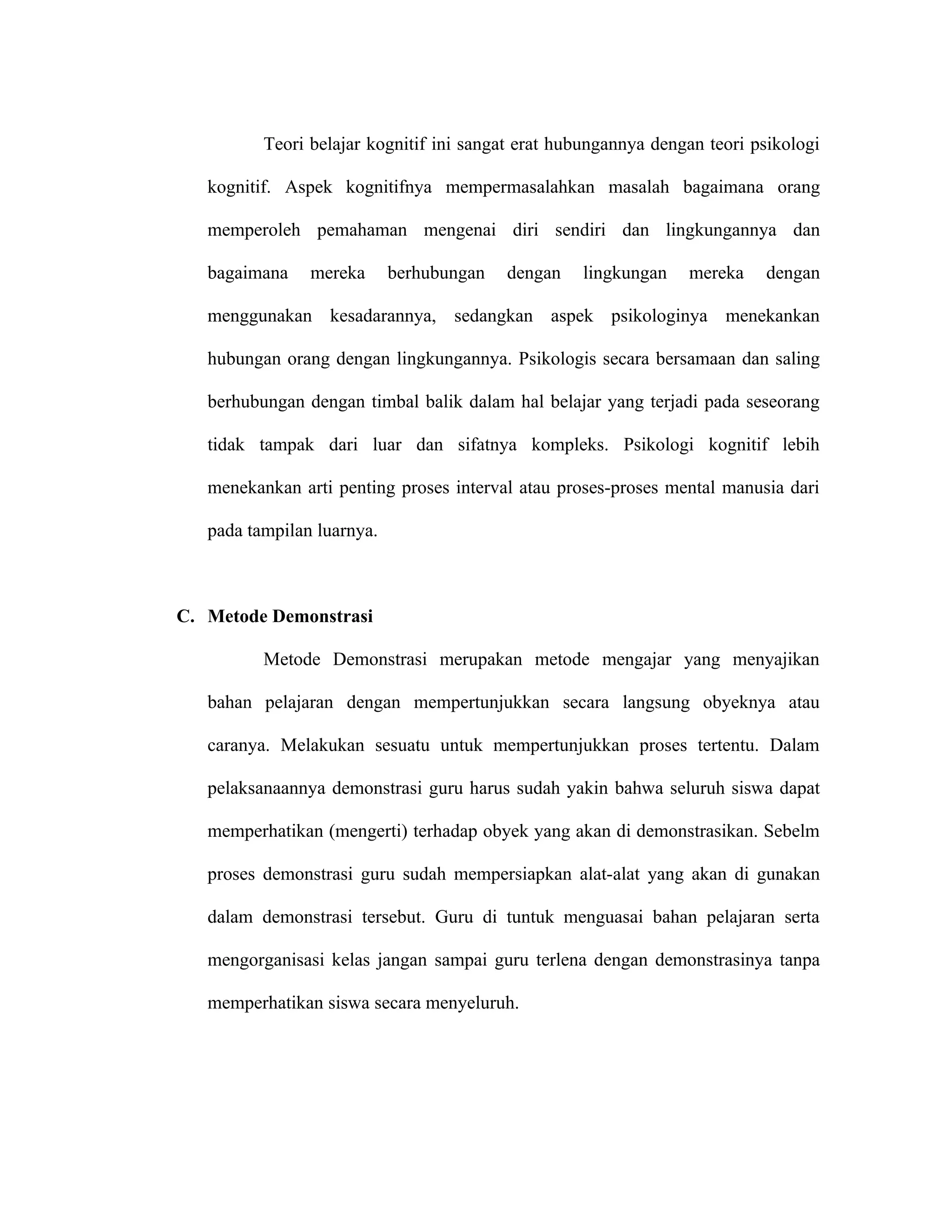 Teori belajar kognitif ini sangat erat hubungannya dengan teori psikologi

   kognitif. Aspek kognitifnya mempermasalahkan masalah bagaimana orang

   memperoleh pemahaman mengenai diri sendiri dan lingkungannya dan

   bagaimana    mereka      berhubungan   dengan   lingkungan    mereka    dengan

   menggunakan kesadarannya, sedangkan aspek psikologinya menekankan

   hubungan orang dengan lingkungannya. Psikologis secara bersamaan dan saling

   berhubungan dengan timbal balik dalam hal belajar yang terjadi pada seseorang

   tidak tampak dari luar dan sifatnya kompleks. Psikologi kognitif lebih

   menekankan arti penting proses interval atau proses-proses mental manusia dari

   pada tampilan luarnya.



C. Metode Demonstrasi

          Metode Demonstrasi merupakan metode mengajar yang menyajikan

   bahan pelajaran dengan mempertunjukkan secara langsung obyeknya atau

   caranya. Melakukan sesuatu untuk mempertunjukkan proses tertentu. Dalam

   pelaksanaannya demonstrasi guru harus sudah yakin bahwa seluruh siswa dapat

   memperhatikan (mengerti) terhadap obyek yang akan di demonstrasikan. Sebelm

   proses demonstrasi guru sudah mempersiapkan alat-alat yang akan di gunakan

   dalam demonstrasi tersebut. Guru di tuntuk menguasai bahan pelajaran serta

   mengorganisasi kelas jangan sampai guru terlena dengan demonstrasinya tanpa

   memperhatikan siswa secara menyeluruh.
 