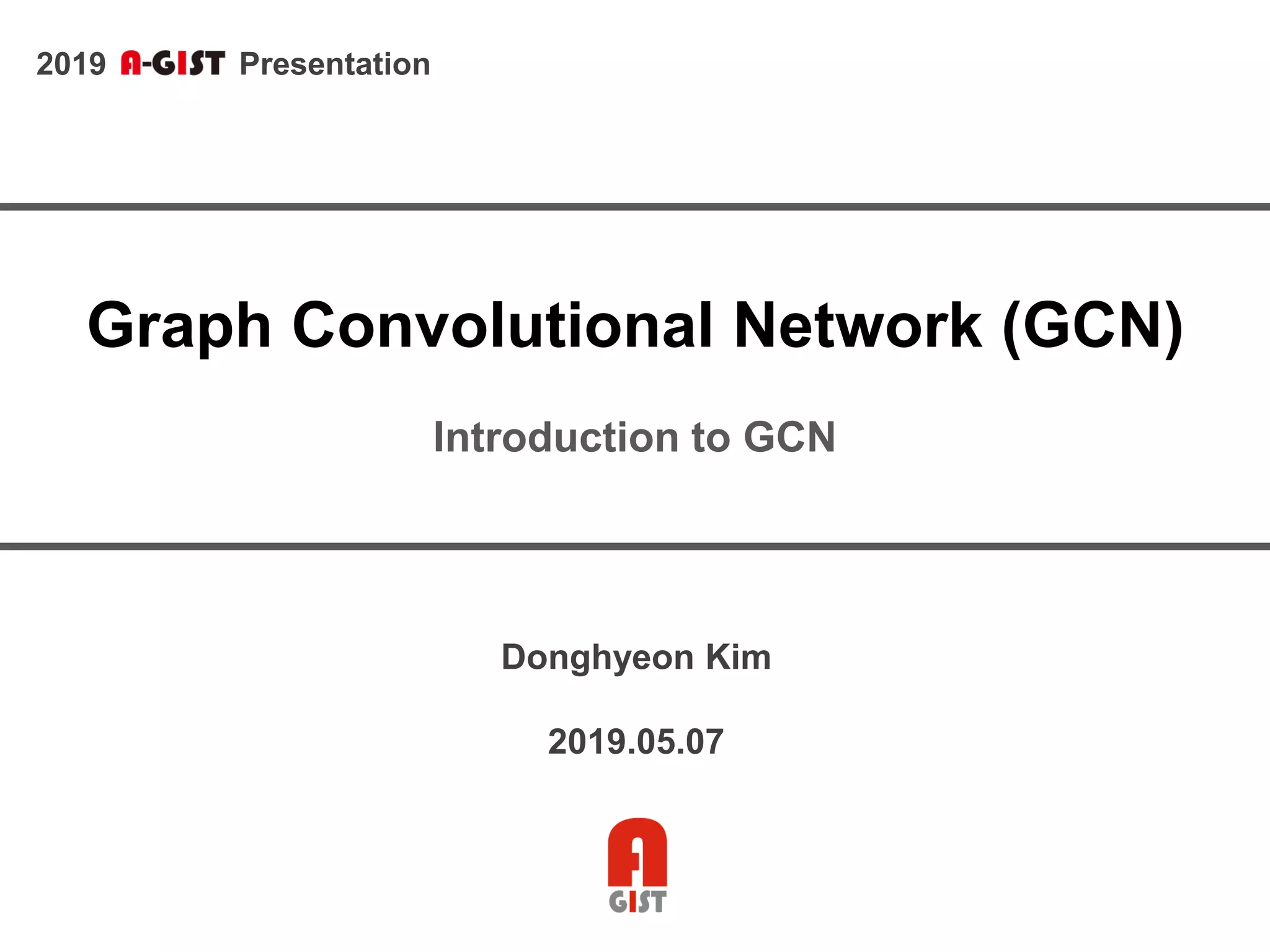 2019 Presentation
Graph Convolutional Network (GCN)
Introduction to GCN
Donghyeon Kim
2019.05.07
 