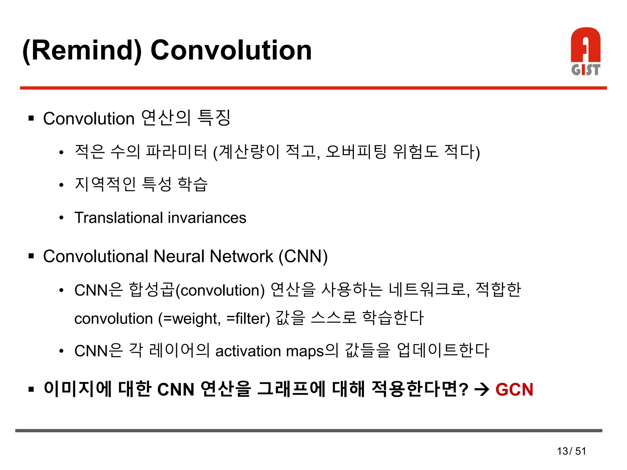 13/ 51
(Remind) Convolution
 Convolution 연산의 특징
• 적은 수의 파라미터 (계산량이 적고, 오버피팅 위험도 적다)
• 지역적인 특성 학습
• Translational invariances
 Convolutional Neural Network (CNN)
• CNN은 합성곱(convolution) 연산을 사용하는 네트워크로, 적합한
convolution (=weight, =filter) 값을 스스로 학습한다
• CNN은 각 레이어의 activation maps의 값들을 업데이트한다
 이미지에 대한 CNN 연산을 그래프에 대해 적용한다면?  GCN
 