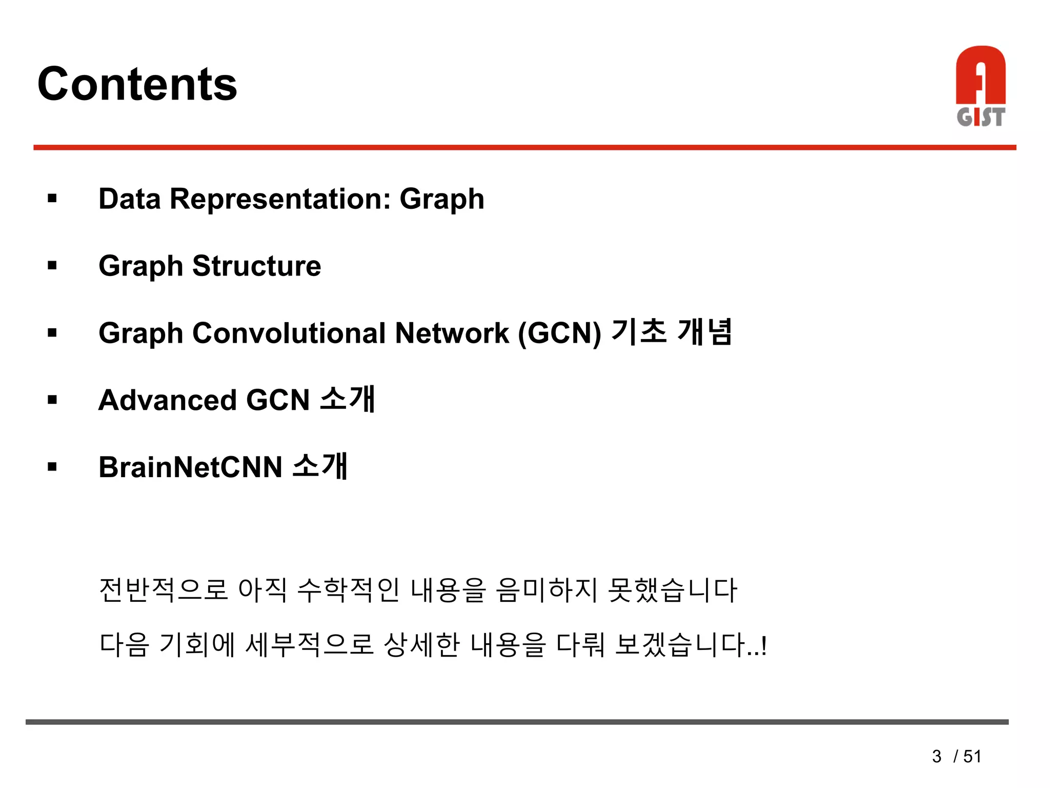 3 / 51
Contents
 Data Representation: Graph
 Graph Structure
 Graph Convolutional Network (GCN) 기초 개념
 Advanced GCN 소개
 BrainNetCNN 소개
전반적으로 아직 수학적인 내용을 음미하지 못했습니다
다음 기회에 세부적으로 상세한 내용을 다뤄 보겠습니다..!
 