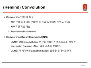 12/ 51
(Remind) Convolution
 Convolution 연산의 특징
• 적은 수의 파라미터 (계산량이 적고, 오버피팅 위험도 적다)
• 지역적인 특성 학습
• Translational invariances
 Convolutional Neural Network (CNN)
• CNN은 합성곱(convolution) 연산을 사용하는 네트워크로, 적합한
convolution (=weight, =filter) 값을 스스로 학습한다
• CNN은 각 레이어의 activation maps의 값들을 업데이트한다
 