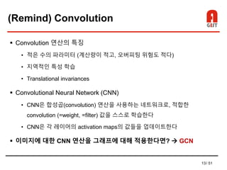 13/ 51
(Remind) Convolution
 Convolution 연산의 특징
• 적은 수의 파라미터 (계산량이 적고, 오버피팅 위험도 적다)
• 지역적인 특성 학습
• Translational invariances
 Convolutional Neural Network (CNN)
• CNN은 합성곱(convolution) 연산을 사용하는 네트워크로, 적합한
convolution (=weight, =filter) 값을 스스로 학습한다
• CNN은 각 레이어의 activation maps의 값들을 업데이트한다
 이미지에 대한 CNN 연산을 그래프에 대해 적용한다면?  GCN
 
