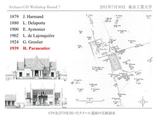 Archaeo-GIS Workshop Round 7         2011年7月30日 東京工業大学

1879   J. Harmand
1880   L. Delaporte
1900   E. Aymonier
1902   L. de Lajonquière
1924   G. Groslier
1939   H. Parmentier




                     GPS及びTSを用いたクメール遺跡の実測調査
 