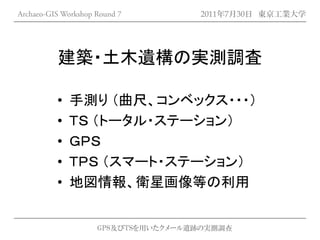 Archaeo-GIS Workshop Round 7         2011年7月30日 東京工業大学




          建築・土木遺構の実測調査

          •   手測り （曲尺、コンベックス・・・）
          •   ＴＳ （トータル・ステーション）
          •   ＧＰＳ
          •   ＴＰＳ （スマート・ステーション）
          •   地図情報、衛星画像等の利用


                     GPS及びTSを用いたクメール遺跡の実測調査
 