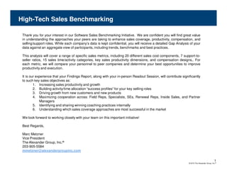High-Tech Sales Benchmarking

 Thank you for your interest in our Software Sales Benchmarking Initiative. We are confident you will find great value
 in understanding the approaches your peers are taking to enhance sales coverage, productivity, compensation, and
 selling/support roles. While each company’s data is kept confidential, you will receive a detailed Gap Analysis of your
 data against an aggregate view of participants, including trends, benchmarks and best practices.

 This analysis will cover a range of specific sales metrics, including 20 different sales cost components, 7 support-to-
 seller ratios, 15 sales time/activity categories, key sales productivity dimensions, and compensation designs,. For
 each metric, we will compare your personnel to peer companies and determine your best opportunities to improve
 productivity and execution.

 It is our experience that your Findings Report, along with your in-person Readout Session, will contribute significantly
 to such key sales objectives as:
         1. Increasing sales productivity and growth
         2. Building activity/time allocation “success profiles” for your key selling roles
         3. Driving growth from new customers and new products
         4. Maximizing cooperation across: Field Reps, Specialists, SEs, Renewal Reps, Inside Sales, and Partner
             Managers
         5. Identifying and sharing winning coaching practices internally
         6. Understanding which sales coverage approaches are most successful in the market

 We look forward to working closely with your team on this important initiative!

 Best Regards,

 Marc Metzner
 Vice President
 The Alexander Group, Inc.®
 203-905-5584
 mmetzner@alexandergroupinc.com

                                                                                                                                               1
                                                                                                                 © 2010 The Alexander Group, Inc.®
 