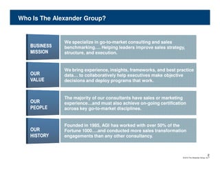 Who Is The Alexander Group?


              We specialize in go-to-market consulting and sales
                               go-to-
              benchmarking…. Helping leaders improve sales strategy,
              structure, and execution.


              We bring experience, insights, frameworks, and best practice
              data… to collaboratively help executives make objective
              decisions and deploy programs that work.


              The majority of our consultants have sales or marketing
              experience…and must also achieve on-going certification
                                                 on-
              across key go-to-market disciplines.
                         go-to-


              Founded in 1985, AGI has worked with over 50% of the
              Fortune 1000….and conducted more sales transformation
              engagements than any other consultancy.



                                                                                                   2
                                                                     © 2010 The Alexander Group, Inc.®
 