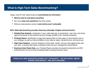 What Is High-Tech Sales Benchmarking?

 Today, many Hi-Tech sales forces are overwhelmed by information:
      Metrics exist for just about everything
      But many raise more questions than they answer
      Without a best practice context, most metrics aren’t actionable


 AGI’s Sales Benchmarking provides these key actionable insights and benchmarks:
      Detailed Gap Analysis, comparison of your sales data (eg: on productivity, cost, time, and comp)
      against thousands of job-matched rep and manager profiles at 35+ leading companies
      Findings Report, identification of your best opportunities to close gaps vs. best practice and vs.
      your strategy, as well as internal analysis of your data by region, top performers, and rep tenure
      High-Value Readout, in-person Readout to share data, insight, and your best opportunities with
      your team, including high-impact materials to drop into your management presentations
      Business-Case Ready Data, your Findings Report provides the powerful productivity and ROI
      building blocks for you to build compelling sales coverage business cases




     Unless your sales productivity analytics are “comparative” - put into context against
                        Industry ‘best practice’ – they aren’t actionable


                                                                                                                             4
                                                                                               © 2010 The Alexander Group, Inc.®
 