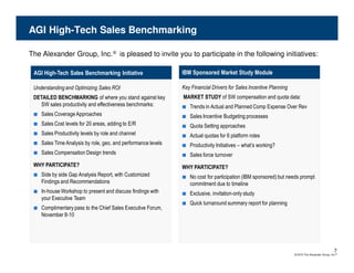 AGI High-Tech Sales Benchmarking

The Alexander Group, Inc.® is pleased to invite you to participate in the following initiatives:

 AGI High-Tech Sales Benchmarking Initiative                    IBM Sponsored Market Study Module

 Understanding and Optimizing Sales ROI                         Key Financial Drivers for Sales Incentive Planning
 DETAILED BENCHMARKING of where you stand against key           MARKET STUDY of SW compensation and quota data:
   SW sales productivity and effectiveness benchmarks:          ■   Trends in Actual and Planned Comp Expense Over Rev
 ■   Sales Coverage Approaches                                  ■   Sales Incentive Budgeting processes
 ■   Sales Cost levels for 20 areas, adding to E/R              ■   Quota Setting approaches
 ■   Sales Productivity levels by role and channel              ■   Actual quotas for 6 platform roles
 ■   Sales Time Analysis by role, geo, and performance levels   ■   Productivity Initiatives – what’s working?
 ■   Sales Compensation Design trends                           ■   Sales force turnover
 WHY PARTICIPATE?                                               WHY PARTICIPATE?
 ■ Side by side Gap Analysis Report, with Customized            ■ No cost for participation (IBM sponsored) but needs prompt
     Findings and Recommendations                                   commitment due to timeline
 ■ In-house Workshop to present and discuss findings with       ■ Exclusive, invitation-only study
     your Executive Team
                                                                ■ Quick turnaround summary report for planning
 ■ Complimentary pass to the Chief Sales Executive Forum,
     November 8-10




                                                                                                                                                   7
                                                                                                                     © 2010 The Alexander Group, Inc.®
 