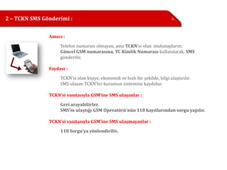 2 – TCKN SMS Gönderimi :


               Amacı :

                    Telefon numarası olmayan, ama TCKN’si olan muhatapların;
                    Güncel GSM numarasına, TC Kimlik Numarası kullanılarak, SMS
                    gönderilir.

               Faydası :

                    TCKN’si olan kişiye, ekonomik ve hızlı bir şekilde, bilgi ulaştırılır.
                    SMS ulaşan TCKN’ler kurumun sistemine kaydolur.

               TCKN’si vasıtasıyla GSM’ine SMS ulaşanlar :

                    Geri arayabilirler.
                    SMS’in ulaştığı GSM Operatörü’nün 118 kayıtlarından sorgu yapılır.

               TCKN’si vasıtasıyla GSM’ine SMS ulaşmayanlar :
                    118 Sorgu’ya yönlendirilir.
 