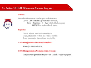 3 – Online 11858 Bilinmeyen Numara Sorgusu :

             Amacı :

             Güncel telefon numarası olmayan muhatapların;
                 Güncel GSM ve Sabit Operatör numaraları,
                        İsim + Soyisim + İl + İlçe bilgileri kullanılarak
                              11858’den, online olarak alınır.

             Faydası :

                  Güncel telefon numaralarına ulaşılır.
                  Sorgu, ekonomik ve hızlı bir şekilde yapılır.
                  Gelen numaralar sistem içine kaydedilir.

             11858 Sorgusundan Numara dönenler :

                  Aramaya yönlendirilir.

             11858 Sorgusundan Numara dönmeyenler :
                  Dosyadaki diğer muhataplar için 11858 Sorgusu yapılır.
 