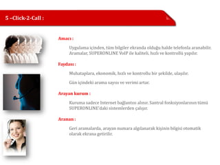 5 –Click-2-Call :


                    Amacı :

                         Uygulama içinden, tüm bilgiler ekranda olduğu halde telefonla aranabilir.
                         Aramalar, SUPERONLINE VoIP ile kaliteli, hızlı ve kontrollü yapılır.

                    Faydası :

                         Muhataplara, ekonomik, hızlı ve kontrollu bir şekilde, ulaşılır.

                         Gün içindeki arama sayısı ve verimi artar.

                    Arayan kurum :

                         Kuruma sadece Internet bağlantısı alınır. Santral fonksiyonlarının tümü
                         SUPERONLINE’daki sistemlerden çalışır.

                    Aranan :

                         Geri aramalarda, arayan numara algılanarak kişinin bilgisi otomatik
                         olarak ekrana getirilir.
 
