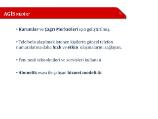 AGİS NEDİR?

     • Kurumlar ve Çağrı Merkezleri için geliştirilmiş,

     • Telefonla ulaşılmak istenen kişilerin güncel telefon
     numaralarına daha hızlı ve etkin ulaşmalarını sağlayan,

     • Yeni nesil teknolojileri ve servisleri kullanan

     • Abonelik esası ile çalışan hizmet modelidir.
 