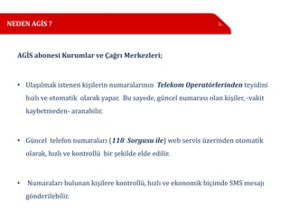 NEDEN AGİS ?



  AGİS abonesi Kurumlar ve Çağrı Merkezleri;



  • Ulaşılmak istenen kişilerin numaralarının Telekom Operatörlerinden teyidini
      hızlı ve otomatik olarak yapar. Bu sayede, güncel numarası olan kişiler, -vakit
      kaybetmeden- aranabilir.



  • Güncel telefon numaraları (118 Sorgusu ile) web servis üzerinden otomatik
      olarak, hızlı ve kontrollü bir şekilde elde edilir.



  •   Numaraları bulunan kişilere kontrollü, hızlı ve ekonomik biçimde SMS mesajı
      gönderilebilir.
 