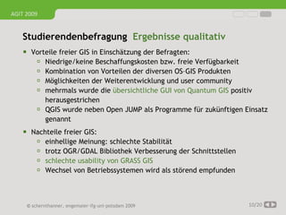 AGIT 2009


   Studierendenbefragung Ergebnisse qualitativ
     Vorteile freier GIS in Einschätzung der Befragten:
        Niedrige/keine Beschaffungskosten bzw. freie Verfügbarkeit
        Kombination von Vorteilen der diversen OS–GIS Produkten
        Möglichkeiten der Weiterentwicklung und user community
        mehrmals wurde die übersichtliche GUI von Quantum GIS positiv
             herausgestrichen
            QGIS wurde neben Open JUMP als Programme für zukünftigen Einsatz
             genannt
     Nachteile freier GIS:
        einhellige Meinung: schlechte Stabilität
        trotz OGR/GDAL Bibliothek Verbesserung der Schnittstellen
        schlechte usability von GRASS GIS
        Wechsel von Betriebssystemen wird als störend empfunden



     © schernthanner, engemaier·ifg·uni·potsdam 2009                   10/20
 
