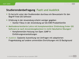 AGIT 2009


   Studierendenbefragung Fazit und Ausblick
     Es herrscht unter den Studierenden durchaus ein Bewusstsein für den
      Begriff freie GIS Software
     Erfahrung in der Anwendung scheint weniger gegeben
         Starker Fokus in der Anwendung auf die ESRI Produktfamilie
     Methodenorientierte Lehre mit komplementärer Einbindung freier GIS
      Software je nach Anwendungskontext in nicht fakultative Übungen!
        Komplementäre Nutzung von Open JUMP in
          Einführungsveranstaltungen
     Ausblick: Geplante Ausweitung von Umfragen mit adaptierten
      Fragenkatalog auf andere universitäre Einrichtungen mit GI Background




     © schernthanner, engemaier·ifg·uni·potsdam 2009                   11/20
 