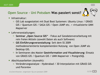 AGIT 2009


   Open Source - Uni Potsdam Was passiert sonst?
     Infrastruktur:
         ▫   GIS Lab ausgestattet mit Dual Boot Systemen: Ubuntu Linux / GRASS
             GIS / Quantum GIS / SAGA GIS / Open JUMP etc. + virtualisierte UMN
             Mapserver
     Lehrveranstaltungen:
        Seminar „Open Source GIS“ – Fokus auf Geodatenverarbeitung mit
             rein freien Mitteln (sowohl Daten als auch Software)
            GIS Einführungsveranstaltung: Seit dem SS 2009
             methodenorientierte komplementäre Nutzung von Open JUMP als
             Desktop GIS.
            In Seminaren des Master Geoinformation und Visualisierung: Einsatz
             von GRASS GIS / Quantum GIS / UMN Mapserver + PostgreSQL
     Abschlussarbeiten (Auswahl):
         ▫   Veränderungsanalyse - Hyderabad / 3D Interpolation mit GRASS GIS
             und Paraview
     © schernthanner, engemaier·ifg·uni·potsdam 2009                     12/20
 