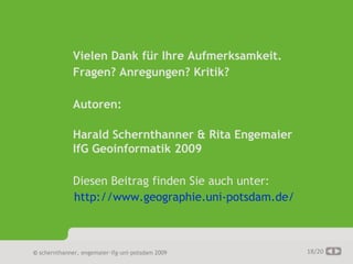 AGIT 2009




                   Vielen Dank für Ihre Aufmerksamkeit.
                   Fragen? Anregungen? Kritik?

                   Autoren:

                   Harald Schernthanner & Rita Engemaier
                   IfG Geoinformatik 2009

                   Diesen Beitrag finden Sie auch unter:
                   http://www.geographie.uni-potsdam.de/



     © schernthanner, engemaier·ifg·uni·potsdam 2009       18/20
 