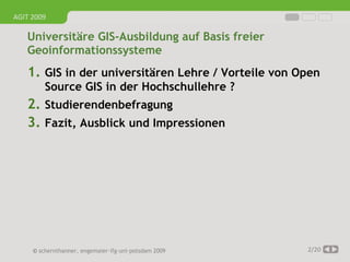 AGIT 2009

   Universitäre GIS-Ausbildung auf Basis freier
   Geoinformationssysteme
   1. GIS in der universitären Lehre / Vorteile von Open
         Source GIS in der Hochschullehre ?
   2. Studierendenbefragung
   3. Fazit, Ausblick und Impressionen




     © schernthanner, engemaier·ifg·uni·potsdam 2009   2/20
 