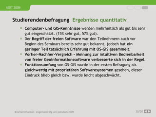 AGIT 2009


   Studierendenbefragung Ergebnisse quantitativ
          Computer- und GIS-Kenntnisse werden mehrheitlich als gut bis sehr
             gut eingeschätzt. (15% sehr gut, 57% gut).
            Der Begriff der freien Software war den Teilnehmern auch vor
             Beginn des Seminars bereits sehr gut bekannt, jedoch hat ein
             geringer Teil tatsächlich Erfahrung mit OS-GIS gesammelt.
            Vorher-Nachher-Vergleich – Meinung zur intuitiven Bedienbarkeit
             von freier Geoinformationssoftware verbesserte sich in der Regel.
            Funktionsumfang von OS-GIS wurde in der ersten Befragung als
             gleichwertig mit proprietären Softwaresystemen gesehen, dieser
             Eindruck blieb gleich bzw. wurde leicht abgeschwächt.




     © schernthanner, engemaier·ifg·uni·potsdam 2009                    20/20
 