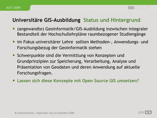 AGIT 2009


   Universitäre GIS-Ausbildung Status und Hintergrund
     (angewandte) Geoinformatik/GIS-Ausbildung inzwischen integraler
      Bestandteil der Hochschullehrpläne raumbezogener Studiengänge
     im Fokus universitärer Lehre sollten Methoden-, Anwendungs- und
      Forschungsbezug der Geoinformatik stehen
     Schwerpunkte sind die Vermittlung von Konzepten und
      Grundprinzipien zur Speicherung, Verarbeitung, Analyse und
      Präsentation von Geodaten und deren Anwendung auf aktuelle
      Forschungsfragen.
     Lassen sich diese Konzepte mit Open Source GIS umsetzen?




     © schernthanner, engemaier·ifg·uni·potsdam 2009            3/20
 