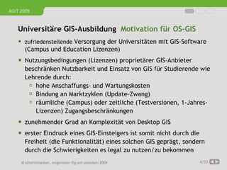 AGIT 2009


   Universitäre GIS-Ausbildung Motivation für OS-GIS
     zufriedenstellende Versorgung der Universitäten mit GIS-Software
      (Campus und Education Lizenzen)
     Nutzungsbedingungen (Lizenzen) proprietärer GIS-Anbieter
      beschränken Nutzbarkeit und Einsatz von GIS für Studierende wie
      Lehrende durch:
        hohe Anschaffungs- und Wartungskosten
        Bindung an Marktzyklen (Update-Zwang)
        räumliche (Campus) oder zeitliche (Testversionen, 1-Jahres-
          Lizenzen) Zugangsbeschränkungen
     zunehmender Grad an Komplexität von Desktop GIS
     erster Eindruck eines GIS-Einsteigers ist somit nicht durch die
      Freiheit (die Funktionalität) eines solchen GIS geprägt, sondern
      durch die Schwierigkeiten es legal zu nutzen/zu bekommen
     © schernthanner, engemaier·ifg·uni·potsdam 2009                    4/20
 