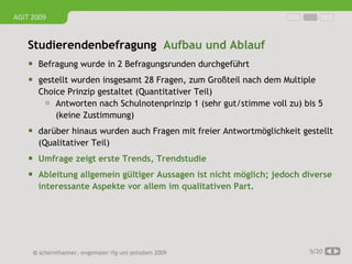 AGIT 2009


   Studierendenbefragung Aufbau und Ablauf
     Befragung wurde in 2 Befragungsrunden durchgeführt
     gestellt wurden insgesamt 28 Fragen, zum Großteil nach dem Multiple
      Choice Prinzip gestaltet (Quantitativer Teil)
        Antworten nach Schulnotenprinzip 1 (sehr gut/stimme voll zu) bis 5
          (keine Zustimmung)
     darüber hinaus wurden auch Fragen mit freier Antwortmöglichkeit gestellt
      (Qualitativer Teil)
     Umfrage zeigt erste Trends, Trendstudie
     Ableitung allgemein gültiger Aussagen ist nicht möglich; jedoch diverse
      interessante Aspekte vor allem im qualitativen Part.




     © schernthanner, engemaier·ifg·uni·potsdam 2009                    9/20
 