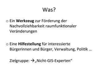 Was?	
  
o Ein	
  Werkzeug	
  zur	
  Förderung	
  der	
  
Nachvollziehbarkeit	
  raumfunkDonaler	
  
Veränderungen	
  
o Eine	
  Hilfestellung	
  für	
  interessierte	
  
Bürgerinnen	
  und	
  Bürger,	
  Verwaltung,	
  PoliDk	
  …	
  
	
  
Zielgruppe:	
  à„Nicht-­‐GIS-­‐Experten“	
  
 