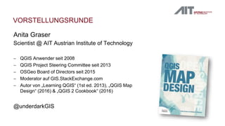 VORSTELLUNGSRUNDE
Anita Graser
Scientist @ AIT Austrian Institute of Technology
 QGIS Anwender seit 2008
 QGIS Project Steering Committee seit 2013
 OSGeo Board of Directors seit 2015
 Moderator auf GIS.StackExchange.com
 Autor von „Learning QGIS“ (1st ed. 2013), „QGIS Map
Design“ (2016) & „QGIS 2 Cookbook“ (2016)
@underdarkGIS
 