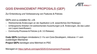 QGIS ENHANCEMENT PROPOSALS (QEP)
Zur Entwicklung und Verbesserung von Features & Policies
QEPs sind zu erstellen für, z.B.
 Weitreichende Änderungen an der Applikation (z.B. wesentliches GUI Redesign)
 Umfangreiche Arbeiten mit weitreichenden Auswirkungen (z.B. Änderungen, die das Laden
von Layern beeinflussen)
 Community-Prozesse & Policies (z.B. 3.0 Release)
Code QEPs benötigen mindestens 2 +1s von Core-Developern, inklusive +1 vom
zuständigen Maintainer
Project QEPs benötigen eine Mehrheit im PSC
Managed on https://github.com/qgis/QGIS-Enhancement-Proposals
 