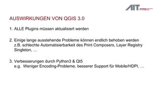 AUSWIRKUNGEN VON QGIS 3.0
1. ALLE Plugins müssen aktualisiert werden
2. Einige lange ausstehende Probleme können endlich behoben werden
z.B. schlechte Automatisierbarkeit des Print Composers, Layer Registry
Singleton, …
3. Verbesserungen durch Python3 & Qt5
e.g. Weniger Encoding-Probleme, besserer Support für Mobile/HDPI, …
 